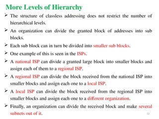 More Levels of Hierarchy
 The structure of classless addressing does not restrict the number of
hierarchical levels.
 An organization can divide the granted block of addresses into sub
blocks.
 Each sub block can in turn be divided into smaller sub blocks.
 One example of this is seen in the ISPs.
 A national ISP can divide a granted large block into smaller blocks and
assign each of them to a regional ISP.
 A regional ISP can divide the block received from the national ISP into
smaller blocks and assign each one to a local ISP.
 A local ISP can divide the block received from the regional ISP into
smaller blocks and assign each one to a different organization.
 Finally, an organization can divide the received block and make several
subnets out of it. 52
 