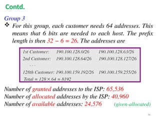 Group 3
 For this group, each customer needs 64 addresses. This
means that 6 bits are needed to each host. The prefix
length is then 32 − 6 = 26. The addresses are
Number of granted addresses to the ISP: 65,536
Number of allocated addresses by the ISP: 40,960
Number of available addresses: 24,576 (given-allocated)
56
Contd.
 