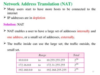 Network Address Translation (NAT)
 Many users start to have more hosts to be connected to the
internet
 IP addresses are in depletion
Solution: NAT
 NAT enables a user to have a large set of addresses internally and
one address, or a small set of addresses, externally.
 The traffic inside can use the large set; the traffic outside, the
small set.
57
 