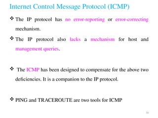 Internet Control Message Protocol (ICMP)
 The IP protocol has no error-reporting or error-correcting
mechanism.
 The IP protocol also lacks a mechanism for host and
management queries.
 The ICMP has been designed to compensate for the above two
deficiencies. It is a companion to the IP protocol.
 PING and TRACEROUTE are two tools for ICMP
70
 