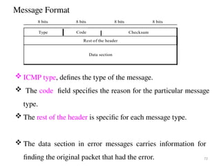 Message Format
72
 ICMP type, defines the type of the message.
 The code field specifies the reason for the particular message
type.
 The rest of the header is specific for each message type.
 The data section in error messages carries information for
finding the original packet that had the error.
 