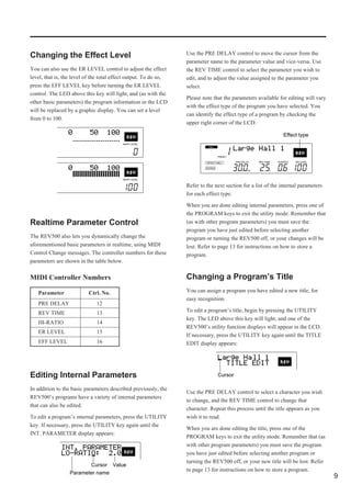 Changing the Effect Level                                         Use the PRE DELAY control to move the cursor from the
                                                                  parameter name to the parameter value and vice-versa. Use
You can also use the ER LEVEL control to adjust the effect        the REV TIME control to select the parameter you wish to
level, that is, the level of the total effect output. To do so,   edit, and to adjust the value assigned to the parameter you
press the EFF LEVEL key before turning the ER LEVEL               select.
control. The LED above this key will light, and (as with the
                                                                  Please note that the parameters available for editing will vary
other basic parameters) the program information in the LCD
                                                                  with the effect type of the program you have selected. You
will be replaced by a graphic display. You can set a level
                                                                  can identify the effect type of a program by checking the
from 0 to 100.
                                                                  upper right corner of the LCD.

                                                                                                              Effect type




                                                                  Refer to the next section for a list of the internal parameters
                                                                  for each effect type.

                                                                  When you are done editing internal parameters, press one of
                                                                  the PROGRAM keys to exit the utility mode. Remember that
Realtime Parameter Control                                        (as with other program parameters) you must save the
                                                                  program you have just edited before selecting another
The REV500 also lets you dynamically change the                   program or turning the REV500 off, or your changes will be
aforementioned basic parameters in realtime, using MIDI           lost. Refer to page 13 for instructions on how to store a
Control Change messages. The controller numbers for these         program.
parameters are shown in the table below.

MIDI Controller Numbers                                           Changing a Program’s Title
   Parameter              Ctrl. No.                               You can assign a program you have edited a new title, for
                                                                  easy recognition.
   PRE DELAY                  12
   REV TIME                   13                                  To edit a program’s title, begin by pressing the UTILITY
                                                                  key. The LED above this key will light, and one of the
   HI-RATIO                   14
                                                                  REV500’s utility function displays will appear in the LCD.
   ER LEVEL                   15
                                                                  If necessary, press the UTILITY key again until the TITLE
   EFF LEVEL                  16                                  EDIT display appears:




Editing Internal Parameters                                                     Cursor

In addition to the basic parameters described previously, the
                                                                  Use the PRE DELAY control to select a character you wish
REV500’s programs have a variety of internal parameters
                                                                  to change, and the REV TIME control to change that
that can also be edited.
                                                                  character. Repeat this process until the title appears as you
To edit a program’s internal parameters, press the UTILITY        wish it to read.
key. If necessary, press the UTILITY key again until the
                                                                  When you are done editing the title, press one of the
INT. PARAMETER display appears:
                                                                  PROGRAM keys to exit the utility mode. Remember that (as
                                                                  with other program parameters) you must save the program
                                                                  you have just edited before selecting another program or
                                                                  turning the REV500 off, or your new title will be lost. Refer
                         Cursor Value
                                                                  to page 13 for instructions on how to store a program.
                  Parameter name
                                                                                                                                    9
 