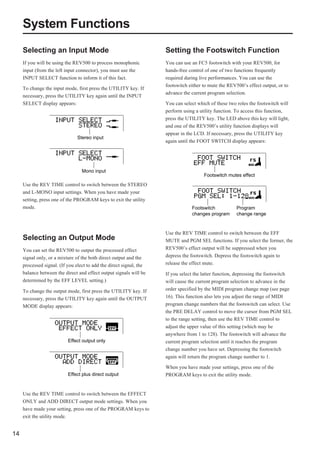 System Functions
     Selecting an Input Mode                                         Setting the Footswitch Function
     If you will be using the REV500 to process monophonic           You can use an FC5 footswitch with your REV500, for
     input (from the left input connector), you must use the         hands-free control of one of two functions frequently
     INPUT SELECT function to inform it of this fact.                required during live performances. You can use the
                                                                     footswitch either to mute the REV500’s effect output, or to
     To change the input mode, first press the UTILITY key. If
                                                                     advance the current program selection.
     necessary, press the UTILITY key again until the INPUT
     SELECT display appears:                                         You can select which of these two roles the footswitch will
                                                                     perform using a utility function. To access this function,
                                                                     press the UTILITY key. The LED above this key will light,
                                                                     and one of the REV500’s utility function displays will
                                                                     appear in the LCD. If necessary, press the UTILITY key
                                Stereo input
                                                                     again until the FOOT SWITCH display appears:




                                  Mono input
                                                                                       Footswitch mutes effect
     Use the REV TIME control to switch between the STEREO
     and L-MONO input settings. When you have made your
     setting, press one of the PROGRAM keys to exit the utility
     mode.                                                                       Footswitch            Program
                                                                                 changes program       change range


                                                                     Use the REV TIME control to switch between the EFF
     Selecting an Output Mode                                        MUTE and PGM SEL functions. If you select the former, the
     You can set the REV500 to output the processed effect           REV500’s effect output will be suppressed when you
     signal only, or a mixture of the both direct output and the     depress the footswitch. Depress the footswitch again to
     processed signal. (If you elect to add the direct signal, the   release the effect mute.
     balance between the direct and effect output signals will be    If you select the latter function, depressing the footswitch
     determined by the EFF LEVEL setting.)                           will cause the current program selection to advance in the
     To change the output mode, first press the UTILITY key. If      order specified by the MIDI program change map (see page
     necessary, press the UTILITY key again until the OUTPUT         16). This function also lets you adjust the range of MIDI
     MODE display appears:                                           program change numbers that the footswitch can select. Use
                                                                     the PRE DELAY control to move the cursor from PGM SEL
                                                                     to the range setting, then use the REV TIME control to
                                                                     adjust the upper value of this setting (which may be
                                                                     anywhere from 1 to 128). The footswitch will advance the
                           Effect output only                        current program selection until it reaches the program
                                                                     change number you have set. Depressing the footswitch
                                                                     again will return the program change number to 1.

                                                                     When you have made your settings, press one of the
                           Effect plus direct output                 PROGRAM keys to exit the utility mode.


     Use the REV TIME control to switch between the EFFECT
     ONLY and ADD DIRECT output mode settings. When you
     have made your setting, press one of the PROGRAM keys to
     exit the utility mode.


14
 