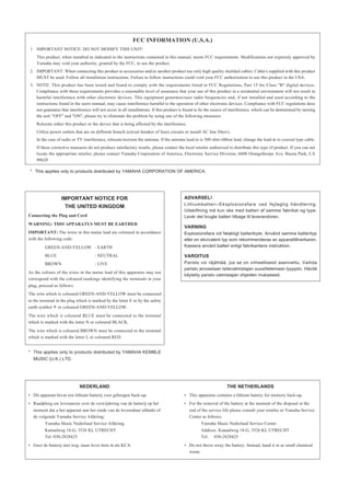 FCC INFORMATION (U.S.A.)
 1. IMPORTANT NOTICE: DO NOT MODIFY THIS UNIT!
    This product, when installed as indicated in the instructions contained in this manual, meets FCC requirements. Modifications not expressly approved by
    Yamaha may void your authority, granted by the FCC, to use the product.
 2. IMPORTANT: When connecting this product to accessories and/or another product use only high quality shielded cables. Cable/s supplied with this product
    MUST be used. Follow all installation instructions. Failure to follow instructions could void your FCC authorization to use this product in the USA.
 3. NOTE: This product has been tested and found to comply with the requirements listed in FCC Regulations, Part 15 for Class "B" digital devices.
    Compliance with these requirements provides a reasonable level of assurance that your use of this product in a residential environment will not result in
    harmful interference with other electronic devices. This equipment generates/uses radio frequencies and, if not installed and used according to the
    instructions found in the users manual, may cause interference harmful to the operation of other electronic devices. Compliance with FCC regulations does
    not guarantee that interference will not occur in all installations. If this product is found to be the source of interference, which can be determined by turning
    the unit "OFF" and "ON", please try to eliminate the problem by using one of the following measures:
    Relocate either this product or the device that is being affected by the interference.
    Utilize power outlets that are on different branch (circuit breaker of fuse) circuits or install AC line filter/s.
    In the case of radio or TV interference, relocate/reorient the antenna. If the antenna lead-in is 300 ohm ribbon lead, change the lead-in to coaxial type cable.
    If these corrective measures do not produce satisfactory results, please contact the local retailer authorized to distribute this type of product. If you can not
    locate the appropriate retailer, please contact Yamaha Corporation of America, Electronic Service Division, 6600 Orangethorpe Ave, Buena Park, CA
    90620

 * This applies only to products distributed by YAMAHA CORPORATION OF AMERICA.




                   IMPORTANT NOTICE FOR                                                   ADVARSEL!
                                                                                          Lithiumbatteri–Eksplosionsfare ved fejlagtig håndtering.
                    THE UNITED KINGDOM
                                                                                          Udskiftning må kun ske med batteri af samme fabrikat og type.
Connecting the Plug and Cord                                                              Levér det brugte batteri tilbage til leverandoren.
WARNING: THIS APPARATUS MUST BE EARTHED
                                                                                          VARNING
IMPORTANT: The wires in this mains lead are coloured in accordance                        Explosionsfara vid felaktigt batteribyte. Använd samma batterityp
with the following code:                                                                  eller en ekvivalent typ som rekommenderas av apparattillverkaren.
         GREEN-AND-YELLOW : EARTH                                                         Kassera använt batteri enligt fabrikantens instruktion.

         BLUE                         : NEUTRAL                                           VAROITUS
         BROWN                        : LIVE                                              Paristo voi räjähtää, jos se on virheellisesti asennettu. Vaihda
                                                                                          paristo ainoastaan laitevalmistajan suosittelemaan tyyppiin. Hävitä
As the colours of the wires in the mains lead of this apparatus may not
                                                                                          käytetty paristo valmistajan ohjeiden mukaisesti.
correspond with the coloured markings identifying the terminals in your
plug, proceed as follows:
The wire which is coloured GREEN-AND-YELLOW must be connected
to the terminal in the plug which is marked by the letter E or by the safety
earth symbol or coloured GREEN-AND-YELLOW.
The wire which is coloured BLUE must be connected to the terminal
which is marked with the letter N or coloured BLACK.
The wire which is coloured BROWN must be connected to the terminal
which is marked with the letter L or coloured RED.


* This applies only to products distributed by YAMAHA KEMBLE
  MUSIC (U.K.) LTD.




                             NEDERLAND                                                                             THE NETHERLANDS
• Dit apparaat bevat een lithium batterij voor geheugen back-up.                          • This apparatus contains a lithium battery for memory back-up.
• Raadpleeg uw leverancier over de verwijdering van de batterij op het                    • For the removal of the battery at the moment of the disposal at the
  moment dat u het apparaat ann het einde van de levensduur afdankt of                       end of the service life please consult your retailer or Yamaha Service
  de volgende Yamaha Service Afdeiing:                                                       Center as follows:
         Yamaha Music Nederland Service Afdeiing                                                    Yamaha Music Nederland Service Center
         Kanaalweg 18-G, 3526 KL UTRECHT                                                            Address: Kanaalweg 18-G, 3526 KL UTRECHT
         Tel. 030-2828425                                                                           Tel: 030-2828425
• Gooi de batterij niet weg, maar lever hem in als KCA.                                   • Do not throw away the battery. Instead, hand it in as small chemical
                                                                                            waste.
 