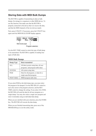 Storing Data with MIDI Bulk Dumps
The REV500 is capable of transmitting its data as bulk
dumps, for storage in a sequencer or other MIDI device. To
use this function, first make sure that the REV500 is
properly connected to the device that is to receive the data,
and that the MIDI channels of the two devices match.

Next, press UTILITY. If necessary, press the UTILITY key
again until the MIDI BULK DUMP display appears:




              Bulk dump type
                             Program selection

Use the REV TIME control to select the type of bulk dump
to be transmitted. The REV500 is capable of sending four
types of bulk data:

MIDI Bulk Dumps
  Dump Type          Data transmitted
  ALL                All data (system setup data, all user
                     programs, and program table data)
  SYSTEM             All system setup data
  PGM                Data for all programs, or data for a
                     single specified program
  PGM TABLE          MIDI program table data


If you select PGM as the bulk dump type, you must select
the program to be dumped. Use the PRE DELAY control to
move the cursor to the program selection, and the REV
TIME control to change the setting. If you select ALL PGM,
the REV500 will send the data for all user programs as a
single dump. You may also select a single user program and
store it externally using an individual data dump.

When you are satisfied with your selection, press the STORE
key. The REV500 will execute the data dump.

When you are finished transmitting data, press one of the
PROGRAM keys to exit the utility mode.




                                                                17
 