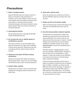 Precautions
1. Select a suitable location.                            6. Clean with a soft dry cloth.

   Keep the REV500 away from locations where it is           Never use solvents such as benzine or thinner to
   likely to be exposed to high temperatures or              clean the REV500. Wipe the unit clean with a soft,
   humidity—such as near radiators, stoves, etc. Also        dry cloth.
   avoid locations which are subject to excessive dust
   accumulation or vibrations that could cause            7. Always use the correct power supply.
   mechanical damage, and locations subject to strong
                                                             Make sure that the power requirements listed on the
   electromagnetic fields such as those produced by
                                                             rear panel of the REV500 match your local AC
   broadcast equipment.
                                                             mains

2. Avoid physical shocks.
                                                          8. Have the back-up battery replaced regularly.
   Strong physical shocks can damage the REV500.
                                                             The REV500 has a long-life lithium battery that
   Handle the REV500 with care.
                                                             maintains the contents of the user memory even
                                                             when the REV500 is off. Under normal use, the
3. Do not open the case or attempt repairs or
                                                             battery should last several years. However, Yamaha
   modifications yourself.
                                                             strongly recommends that you have the battery
   This product contains no user-serviceable parts.          replaced by a qualified Yamaha service center
   Refer all maintenance and repair work to qualified        every five years, to prevent the accidental loss of
   Yamaha service personnel. Opening the case and/           valuable data.
   or tampering with the internal circuitry voids the
                                                             Should the battery’s voltage fall below a certain
   warranty.
                                                             level, the message “LOW BATTERY” will appear in
                                                             the LCD when you turn the REV500 on. If this
4. Always turn the power off before making
                                                             happens, it means that contents of your REV500’s
   connections.
                                                             user memory have been lost. Have the backup
   Always turn the power OFF before connecting or            battery replaced immediately.
   disconnecting cables. Failure to do so may damage
                                                             Prompt and regular replacement of the back-up
   the REV500 as well as other connected equipment.
                                                             battery is necessary to prevent the loss of important
                                                             data. In addition, if possible, you should use the
5. Handle cables carefully.
                                                             MIDI bulk dump function (see page 17) regularly to
   Always grip the connector, not the cord itself, when      store backup copies of your REV500’s data in a
   plugging and unplugging cables (including the AC          MIDI sequencer other MIDI device. This will allow
   power cord).                                              you to recover your data should the back-up battery
                                                             run down sooner than you think.
 