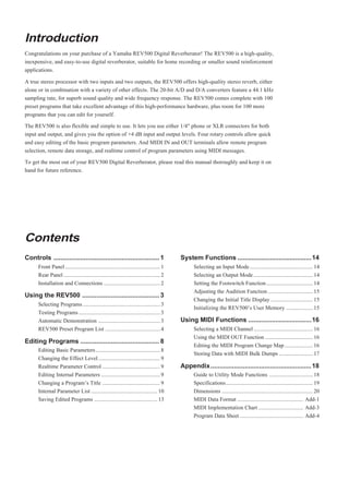 Introduction
Congratulations on your purchase of a Yamaha REV500 Digital Reverberator! The REV500 is a high-quality,
inexpensive, and easy-to-use digital reverberator, suitable for home recording or smaller sound reinforcement
applications.

A true stereo processor with two inputs and two outputs, the REV500 offers high-quality stereo reverb, either
alone or in combination with a variety of other effects. The 20-bit A/D and D/A converters feature a 44.1 kHz
sampling rate, for superb sound quality and wide frequency response. The REV500 comes complete with 100
preset programs that take excellent advantage of this high-performance hardware, plus room for 100 more
programs that you can edit for yourself.

The REV500 is also flexible and simple to use. It lets you use either 1/4" phone or XLR connectors for both
input and output, and gives you the option of +4 dB input and output levels. Four rotary controls allow quick
and easy editing of the basic program parameters. And MIDI IN and OUT terminals allow remote program
selection, remote data storage, and realtime control of program parameters using MIDI messages.

To get the most out of your REV500 Digital Reverberator, please read this manual thoroughly and keep it on
hand for future reference.




Contents
Controls ........................................................... 1                     System Functions ......................................... 14
      Front Panel .................................................................... 1         Selecting an Input Mode ............................................. 14
      Rear Panel ..................................................................... 2         Selecting an Output Mode .......................................... 14
      Installation and Connections ........................................ 2                    Setting the Footswitch Function ................................. 14
                                                                                                 Adjusting the Audition Function ................................ 15
Using the REV500 ........................................... 3
                                                                                                 Changing the Initial Title Display .............................. 15
      Selecting Programs ....................................................... 3
                                                                                                 Initializing the REV500’s User Memory ................... 15
      Testing Programs .......................................................... 3
      Automatic Demonstration ............................................ 3               Using MIDI Functions ...................................16
      REV500 Preset Program List ....................................... 4                       Selecting a MIDI Channel .......................................... 16
                                                                                                 Using the MIDI OUT Function .................................. 16
Editing Programs ............................................ 8
                                                                                                 Editing the MIDI Program Change Map .................... 16
      Editing Basic Parameters .............................................. 8
                                                                                                 Storing Data with MIDI Bulk Dumps ........................ 17
      Changing the Effect Level ............................................ 9
      Realtime Parameter Control ......................................... 9               Appendix ........................................................ 18
      Editing Internal Parameters .......................................... 9                   Guide to Utility Mode Functions ............................... 18
      Changing a Program’s Title ......................................... 9                     Specifications.............................................................. 19
      Internal Parameter List ............................................... 10                 Dimensions ................................................................. 20
      Saving Edited Programs ............................................. 13                    MIDI Data Format ............................................... Add-1
                                                                                                 MIDI Implementation Chart ................................ Add-3
                                                                                                 Program Data Sheet ............................................. Add-4
 