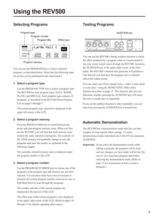 Using the REV500
Selecting Programs                                            Testing Programs

       Program type                                                                             AUDITION key
                 Program number
                       Program title       Effect type




                                                              You can use the REV500’s handy audition function to check
                                                              the effect produced by a program when it’s inconvenient to
         Program memory
                                                              run your actual sound source through the REV500. Just press
You can use the PROGRAM keys to select a desired              the AUDITION key in the upper right corner of the front
program, as described below. (Note that the following steps   panel. The REV500’s internal tone generator will produce a
do not have to be performed in the order listed.)             tone that lets you hear how the program you’ve selected
                                                              affects the output sound.
1. Select a program type.                                     You can select one of two sample tones—either a snare drum
   Use the PROGRAM TYPE key to select a program type.         or a rim shot—using the DEMO TONE TRIG utility
   The REV500 has four program types: HALL, ROOM,             function described on page 15. This function also lets you
   PLATE, and SPECIAL. Each program type contains 25          determine whether pressing the AUDITION key will cause
   programs, as described in the REV500 Preset Program        the tone to sound once or repeatedly.
   List on pages 4 through 7.                                 If you set the audition function to play repeatedly, you can
   The current program type selection is displayed in the     stop it by pressing the AUDITION key a second time.
   upper left corner of the LCD.

2. Select a program memory.
                                                              Automatic Demonstration
   Press the PRESET/USER key to switch between the
   preset and user program memory areas. When you first       The REV500 has a demonstration mode that lets you hear
   use the REV500, you will find that both memory areas       samples of some typical effect settings. To select
   contain the same selection of programs. The contents of    demonstration mode, hold down the UTILITY key and press
   the USER memory will gradually change as you edit          AUDITION.
   programs and store the results, as explained in the
                                                              Important: If you select the demonstration mode while
   following chapter.
                                                                         editing a program, the program will be reset
   The currently selected memory area is displayed under                 and any changes you have made will be lost. Be
   the program number in the LCD.                                        sure to save important program data before
                                                                         selecting the demonstration mode. (Refer to
3. Select a program number.                                              page 13 for instructions on how to store a
                                                                         program.)
   Use the PROGRAM NUMBER keys to choose one of the
   programs in the program type and memory are you have
   selected. You can press these keys once to increase or
   decrease the current program number selection by one, or
   hold them down to scan through the programs.

   The number and title of the current program are
   displayed in the top row of the LCD.

   The effect type of the current program is also displayed
   in the upper right corner of the LCD. (Refer to pages 10
   through 13 for details regarding effect types.)


                                                                                                                             3
 