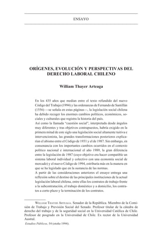 ENSAYO




   ORÍGENES, EVOLUCIÓN Y PERSPECTIVAS DEL
         DERECHO LABORAL CHILENO

                           William Thayer Arteaga


       En los 435 años que median entre el texto refundido del nuevo
       Código del Trabajo (1994) y las ordenanzas de Fernando de Santillán
       (1556) —se señala en estas páginas—, la legislación social chilena
       ha debido recoger los enormes cambios políticos, económicos, so-
       ciales y culturales que registra la historia del país.
       Así como la llamada “cuestión social”, interpretada desde ángulos
       muy diferentes y tras objetivos contrapuestos, habría exigido en la
       primera mitad de este siglo una legislación social altamente tuitiva e
       intervencionista, las grandes transformaciones posteriores explica-
       rían el abismo entre el Código de 1931 y el de 1987. Sin embargo, en
       consonancia con los importantes cambios ocurridos en el contexto
       político nacional e internacional el año 1989, la gran diferencia
       entre la legislación de 1987 (cuyo objetivo era hacer compatible un
       sistema laboral individual y colectivo con una economía social de
       mercado) y el nuevo Código de 1994, estribaría más en la manera en
       que se ha legislado que en la sustancia de las normas.
       A partir de las consideraciones anteriores el ensayo entrega una
       reflexión sobre el destino de las principales instituciones de la actual
       legislación laboral chilena, entre ellas los contratos de trabajo frente
       a la subcontratación, el trabajo doméstico y a domicilio, los contra-
       tos a corto plazo y la terminación de los contratos.


        WILLIAM THAYER ARTEAGA. Senador de la República. Miembro de la Comi-
sión de Trabajo y Previsión Social del Senado. Profesor titular de la cátedra de
derecho del trabajo y de la seguridad social en la Universidad Católica de Chile.
Profesor de posgrado en la Universidad de Chile. Ex rector de la Universidad
Austral.
Estudios Públicos, 54 (otoño 1994).
 