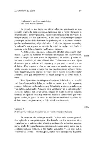 ALFONSO GÓMEZ-LOBO 297
Los buenos lo son de un modo único,
y de todos modos los malos.
La virtud es, por tanto, un hábito selectivo, consistente en una
posición intermedia para nosotros, determinada por la razón y tal como la
determinaría el hombre prudente. Posición intermedia entre dos vicios, el
uno por exceso y el otro por defecto. Y así, unos vicios pecan por defecto
y otros por exceso de lo debido en las pasiones y en las acciones, mientras
que la virtud encuentra y elige el término. Por lo cual, según su sustancia y
la definición que expresa su esencia, la virtud es medio, pero desde el
punto de vista de la perfección y del bien, es extremo.
No toda acción, empero, ni toda pasión admiten una posición inter-
media. Algunas se nombran precisamente implicadas con su perversión,
como la alegría del mal ajeno, la impudencia, la envidia: y entre las
acciones el adulterio, el robo, el homicidio. Todas estas cosas son objeto
de censura por ser ruines en sí mismas, y no por sus excesos ni por sus
defectos. Con respecto a ellas no hay manera de conducirse rectamente
jamás, sino que siempre se yerra. No hay en estos asuntos un hacer bien o
un no hacer bien, como en punto a con qué mujer o cómo o cuándo cometer
adulterio, sino que sencillamente el hacer cualquiera de estas cosas es
errar.
Sería igualmente absurdo pretender que en la injusticia, la cobardía
y el desenfreno pudiese haber un medio, un exceso y un defecto porque
entonces habría un medio del exceso y del defecto, y un exceso del exceso
y un defecto del defecto. Así como en la templanza y en la valentía no hay
exceso ni defecto, por ser el término medio en cierto modo un extremo,
tampoco en aquellas cosas hay medio ni exceso ni defecto sino que como
quiera se obre, se yerra. En suma, no hay término medio del exceso ni del
defecto, como tampoco exceso ni defecto del término medio.
Capítulo 7
[Catálogo de virtudes morales y de los vicios correspondientes]
Es menester, sin embargo, no sólo declarar todo esto en general,
sino aplicarlo a esos particulares. En filosofía práctica, en efecto, si es
verdad que los principios universales tienen más amplia aplicación, alcanzan
mayor grado de verdad las proposiciones particulares, como quiera que la
conducta humana concierne a los hechos concretos, y con éstos deben
concordar las teorías. Tomemos, pues, dichos casos del siguiente diagrama.
1108 a
1107 b
 