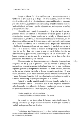 ALFONSO GÓMEZ-LOBO 307
Lo que la afirmación y la negación son en el pensamiento, son en la
tendencia la prosecución y la fuga. En consecuencia, siendo la virtud
moral un hábito electivo, y la elección un apetito deliberado, es menester,
por estos motivos, que la razón sea verdadera y la tendencia recta si es que
la elección ha de ser buena y que las mismas cosas ha de aprobar la razón y
perseguir la tendencia.
Ahora bien, esta especie de pensamiento y de verdad son de carácter
práctico, porque así como en el pensamiento teorético, que no es práctico
ni productivo, su estado bueno o malo son la verdad y la falsedad respecti-
vamente (esta es, en efecto, la función de todo lo que es intelectual), así por
el contrario, el buen estado de la parte que es práctica e intelectual consiste
en la verdad concordante con la recta tendencia. El principio de la acción
—hablo de la causa eficiente, de que procede el movimiento, no de la
final— es la elección; y el de la elección es el apetito y el raciocinio en
vista de un fin. Por esto es por lo que no puede haber elección sin
entendimiento y pensamiento, como tampoco sin un hábito moral. La
buena práctica, no menos que de su contrario, no se dan en la esfera
práctica sin pensamiento y sin carácter.
El pensamiento, por sí mismo, nada mueve, sino sólo el pensamiento
dirigido a un fin y que es práctico. Este es también el principio del
pensamiento productivo, porque todo el que hace algo lo hace en vista de
algún fin, por más que el producto mismo no sea un fin absoluto, sino sólo
un fin en una relación particular y de una operación particular. El acto
moral, en cambio, es un fin en sí mismo, porque la buena acción es un fin,
y a este fin tiende el apetito. Así, pues, la elección es inteligencia apetitiva
o apetito intelectual y un principio semejante es el hombre.
Nada de lo que ha sucedido es elegible; por ejemplo, nadie elige el
haber saqueado a Troya. La causa de esto es que no puede deliberarse
sobre lo pasado, sino sólo sobre lo futuro y contingente, porque lo pasado
no puede no haber sucedido. Bien dijo, pues, Agatón:*
De esto tan sólo está privado aun Dios:
El hacer que no haya sido lo que una vez fue hecho.
La verdad es, por tanto, obra de las dos partes intelectuales del
alma; y los hábitos que mejor califican a cada una de ellas para alcanzar la
verdad, serán para ambas sus virtudes.
* Aristóteles, Analíticos posteriores 71 a I. Este capítulo presenta en forma
sucinta la concepción aristotélica de la ciencia demostrativa desarrollada en detalle
en los Analíticos posteriores.
1140 a
 