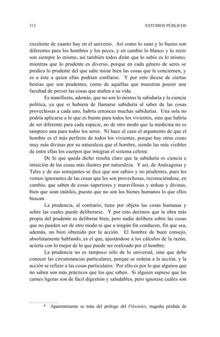 312 ESTUDIOS PÚBLICOS
excelente de cuanto hay en el universo. Así como lo sano y lo bueno son
diferentes para los hombres y los peces, y en cambio lo blanco y lo recto
son siempre lo mismo, así también todos dirán que lo sabio es lo mismo,
mientras que lo prudente es diverso, porque en cada género de seres se
predica lo prudente del que sabe mirar bien las cosas que le conciernen, y
es a éste a quien ellas podrían confiarse. Y por esto dícese de ciertas
bestias que son prudentes, como de aquéllas que muestran poseer una
facultad de prever las cosas que atañen a su vida.
Es manifiesto, además, que no son lo mismo la sabiduría y la ciencia
política, ya que si hubiera de llamarse sabiduría al saber de las cosas
provechosas a cada uno, habría entonces muchas sabidurías. Una sola no
podría aplicarse a lo que es bueno para todos los vivientes, sino que habría
de ser diferente para cada especie, no de otro modo que la medicina no es
tampoco una para todos los seres. Ni hace al caso el argumento de que el
hombre es el más perfecto de todos los vivientes, porque hay otras cosas
muy más divinas por su naturaleza que el hombre, siendo las más visibles
de entre ellas los cuerpos que integran el sistema celeste.
De lo que queda dicho resulta claro que la sabiduría es ciencia e
intuición de las cosas más ilustres por naturaleza. Y así, de Anáxagoras y
Tales y de sus semejantes se dice que son sabios y no prudentes, pues les
vemos ignorantes de las cosas que les son provechosas, reconociéndose, en
cambio, que saben de cosas superiores y maravillosas y arduas y divinas,
bien que sean inútiles, puesto que no son los bienes humanos lo que ellos
buscan.
La prudencia, al contrario, tiene por objeto las cosas humanas y
sobre las cuales puede deliberarse. Y por esto decimos que la obra más
propia del prudente es deliberar bien; pero nadie delibera sobre las cosas
que no pueden ser de otro modo ni que a ningún fin conducen, fin que sea,
además, un bien obtenido por la acción. El hombre de buen consejo,
absolutamente hablando, es el que, ajustándose a los cálculos de la razón,
acierta con lo mejor de lo que puede ser realizado por el hombre.
La prudencia no es tampoco sólo de lo universal, sino que debe
conocer las circunstancias particulares, porque se ordena a la acción, y la
acción se refiere a las cosas particulares. Por ello es por lo que algunos que
no saben son más prácticos que los que saben. Si alguien supiese que las
carnes ligeras son de fácil digestión y saludables, pero ignorase cuáles son
* Aparentemente se trata del prólogo del Filoctetes, tragedia pérdida de
 