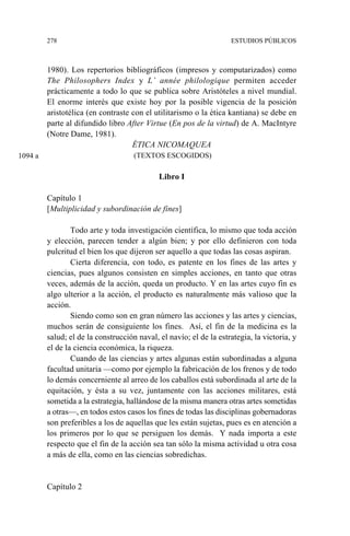 278 ESTUDIOS PÚBLICOS
1980). Los repertorios bibliográficos (impresos y computarizados) como
The Philosophers Index y L’ année philologique permiten acceder
prácticamente a todo lo que se publica sobre Aristóteles a nivel mundial.
El enorme interés que existe hoy por la posible vigencia de la posición
aristotélica (en contraste con el utilitarismo o la ética kantiana) se debe en
parte al difundido libro After Virtue (En pos de la virtud) de A. MacIntyre
(Notre Dame, 1981).
ÉTICA NICOMAQUEA
(TEXTOS ESCOGIDOS)
Libro I
Capítulo 1
[Multiplicidad y subordinación de fines]
Todo arte y toda investigación científica, lo mismo que toda acción
y elección, parecen tender a algún bien; y por ello definieron con toda
pulcritud el bien los que dijeron ser aquello a que todas las cosas aspiran.
Cierta diferencia, con todo, es patente en los fines de las artes y
ciencias, pues algunos consisten en simples acciones, en tanto que otras
veces, además de la acción, queda un producto. Y en las artes cuyo fin es
algo ulterior a la acción, el producto es naturalmente más valioso que la
acción.
Siendo como son en gran número las acciones y las artes y ciencias,
muchos serán de consiguiente los fines. Así, el fin de la medicina es la
salud; el de la construcción naval, el navío; el de la estrategia, la victoria, y
el de la ciencia económica, la riqueza.
Cuando de las ciencias y artes algunas están subordinadas a alguna
facultad unitaria —como por ejemplo la fabricación de los frenos y de todo
lo demás concerniente al arreo de los caballos está subordinada al arte de la
equitación, y ésta a su vez, juntamente con las acciones militares, está
sometida a la estrategia, hallándose de la misma manera otras artes sometidas
a otras—, en todos estos casos los fines de todas las disciplinas gobernadoras
son preferibles a los de aquellas que les están sujetas, pues es en atención a
los primeros por lo que se persiguen los demás. Y nada importa a este
respecto que el fin de la acción sea tan sólo la misma actividad u otra cosa
a más de ella, como en las ciencias sobredichas.
Capítulo 2
1094 a
 
