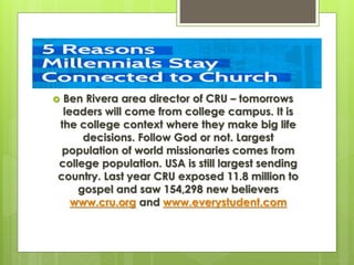 Ben Rivera area director of CRU – tomorrows
leaders will come from college campus. It is
the college context where they make big life
decisions. Follow God or not. Largest
population of world missionaries comes from
college population. USA is still largest sending
country. Last year CRU exposed 11.8 million to
gospel and saw 154,298 new believers
www.cru.org and www.everystudent.com
 