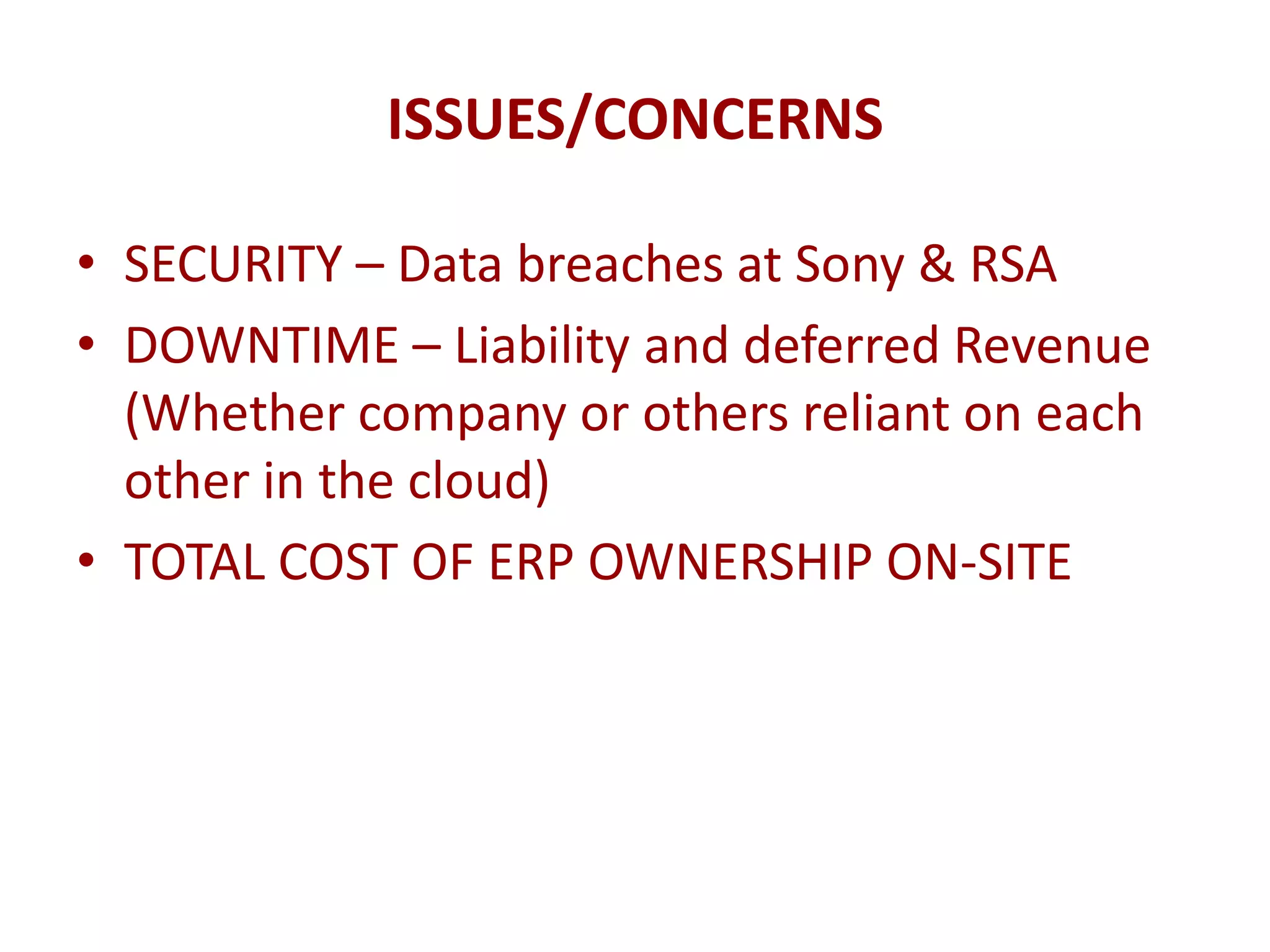 ISSUES/CONCERNS

• SECURITY – Data breaches at Sony & RSA
• DOWNTIME – Liability and deferred Revenue
  (Whether company or others reliant on each
  other in the cloud)
• TOTAL COST OF ERP OWNERSHIP ON-SITE
 