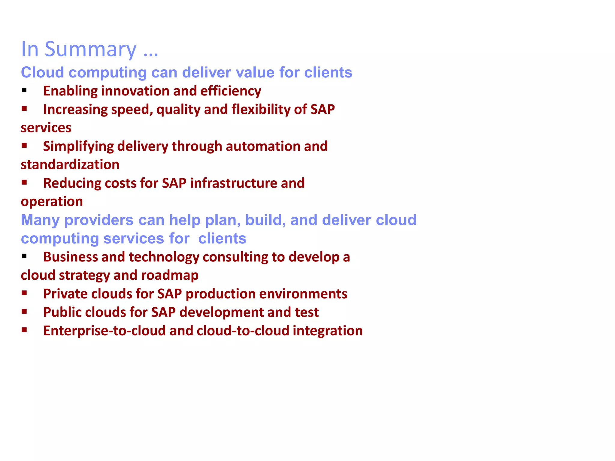 In Summary …
Cloud computing can deliver value for clients
 Enabling innovation and efficiency
 Increasing speed, quality and flexibility of SAP
services
 Simplifying delivery through automation and
standardization
 Reducing costs for SAP infrastructure and
operation
Many providers can help plan, build, and deliver cloud
computing services for clients
 Business and technology consulting to develop a
cloud strategy and roadmap
 Private clouds for SAP production environments
 Public clouds for SAP development and test
 Enterprise-to-cloud and cloud-to-cloud integration
 