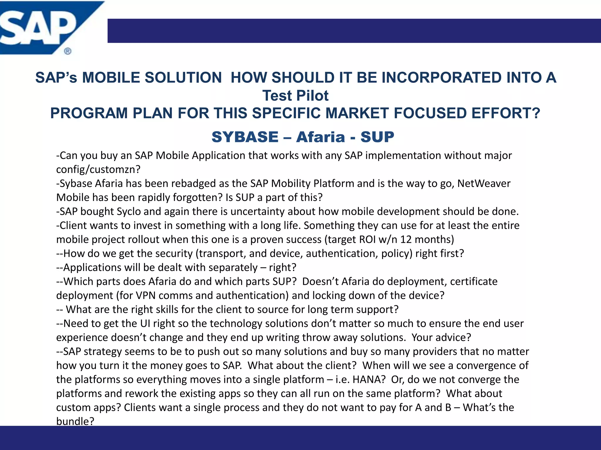 SAP’s MOBILE SOLUTION HOW SHOULD IT BE INCORPORATED INTO A
                         Test Pilot
 PROGRAM PLAN FOR THIS SPECIFIC MARKET FOCUSED EFFORT?
                                   SYBASE – Afaria - SUP
  -Can you buy an SAP Mobile Application that works with any SAP implementation without major
  config/customzn?
  -Sybase Afaria has been rebadged as the SAP Mobility Platform and is the way to go, NetWeaver
  Mobile has been rapidly forgotten? Is SUP a part of this?
  -SAP bought Syclo and again there is uncertainty about how mobile development should be done.
  -Client wants to invest in something with a long life. Something they can use for at least the entire
  mobile project rollout when this one is a proven success (target ROI w/n 12 months)
  --How do we get the security (transport, and device, authentication, policy) right first?
  --Applications will be dealt with separately – right?
  --Which parts does Afaria do and which parts SUP? Doesn’t Afaria do deployment, certificate
  deployment (for VPN comms and authentication) and locking down of the device?
  -- What are the right skills for the client to source for long term support?
  --Need to get the UI right so the technology solutions don’t matter so much to ensure the end user
  experience doesn’t change and they end up writing throw away solutions. Your advice?
  --SAP strategy seems to be to push out so many solutions and buy so many providers that no matter
  how you turn it the money goes to SAP. What about the client? When will we see a convergence of
  the platforms so everything moves into a single platform – i.e. HANA? Or, do we not converge the
  platforms and rework the existing apps so they can all run on the same platform? What about
  custom apps? Clients want a single process and they do not want to pay for A and B – What’s the
  bundle?
 