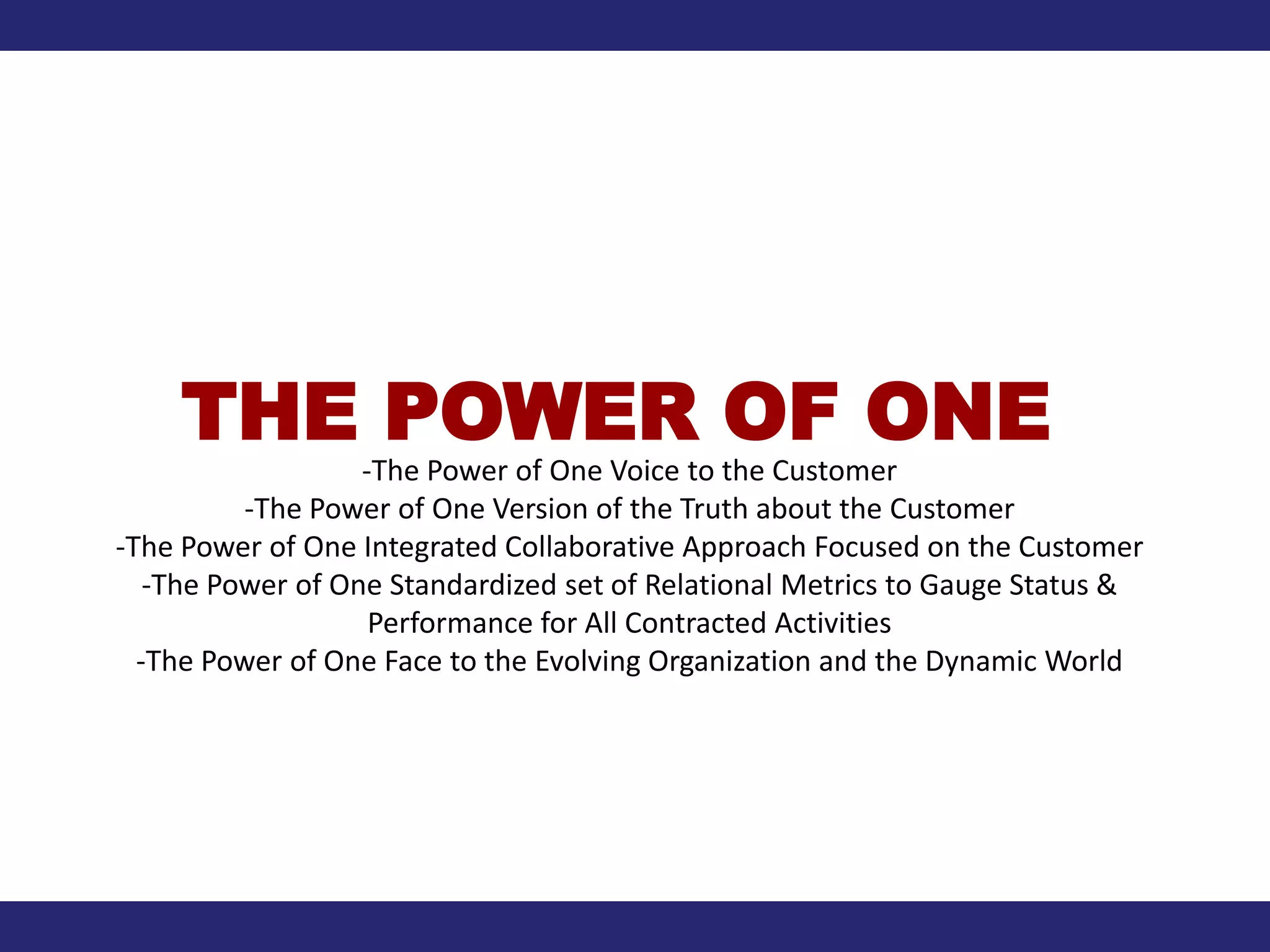 THE POWER OF ONE
                   -The Power of One Voice to the Customer
          -The Power of One Version of the Truth about the Customer
-The Power of One Integrated Collaborative Approach Focused on the Customer
   -The Power of One Standardized set of Relational Metrics to Gauge Status &
                    Performance for All Contracted Activities
  -The Power of One Face to the Evolving Organization and the Dynamic World
 