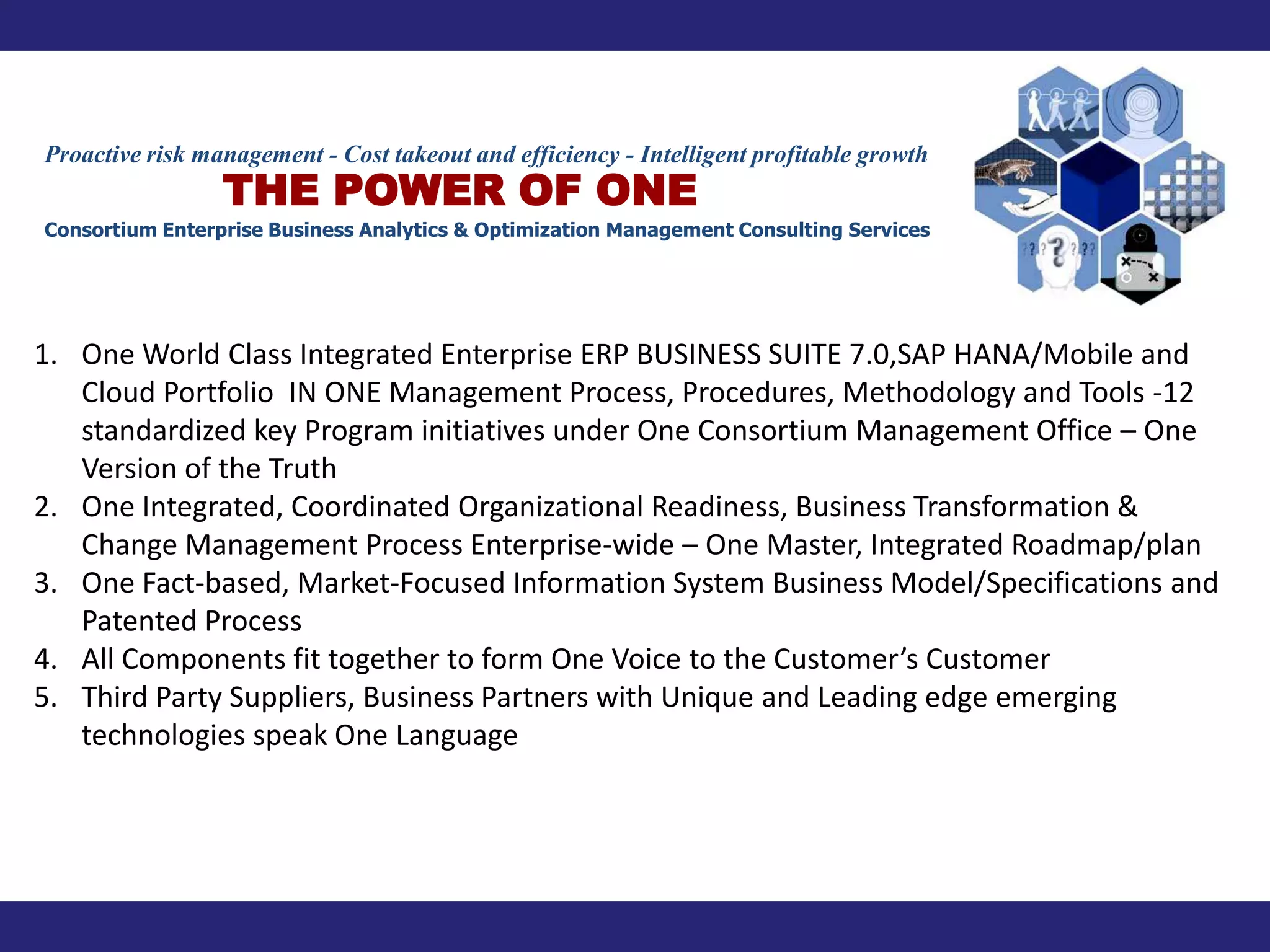Proactive risk management - Cost takeout and efficiency - Intelligent profitable growth
                 THE POWER OF ONE
Consortium Enterprise Business Analytics & Optimization Management Consulting Services




1. One World Class Integrated Enterprise ERP BUSINESS SUITE 7.0,SAP HANA/Mobile and
   Cloud Portfolio IN ONE Management Process, Procedures, Methodology and Tools -12
   standardized key Program initiatives under One Consortium Management Office – One
   Version of the Truth
2. One Integrated, Coordinated Organizational Readiness, Business Transformation &
   Change Management Process Enterprise-wide – One Master, Integrated Roadmap/plan
3. One Fact-based, Market-Focused Information System Business Model/Specifications and
   Patented Process
4. All Components fit together to form One Voice to the Customer’s Customer
5. Third Party Suppliers, Business Partners with Unique and Leading edge emerging
   technologies speak One Language
 