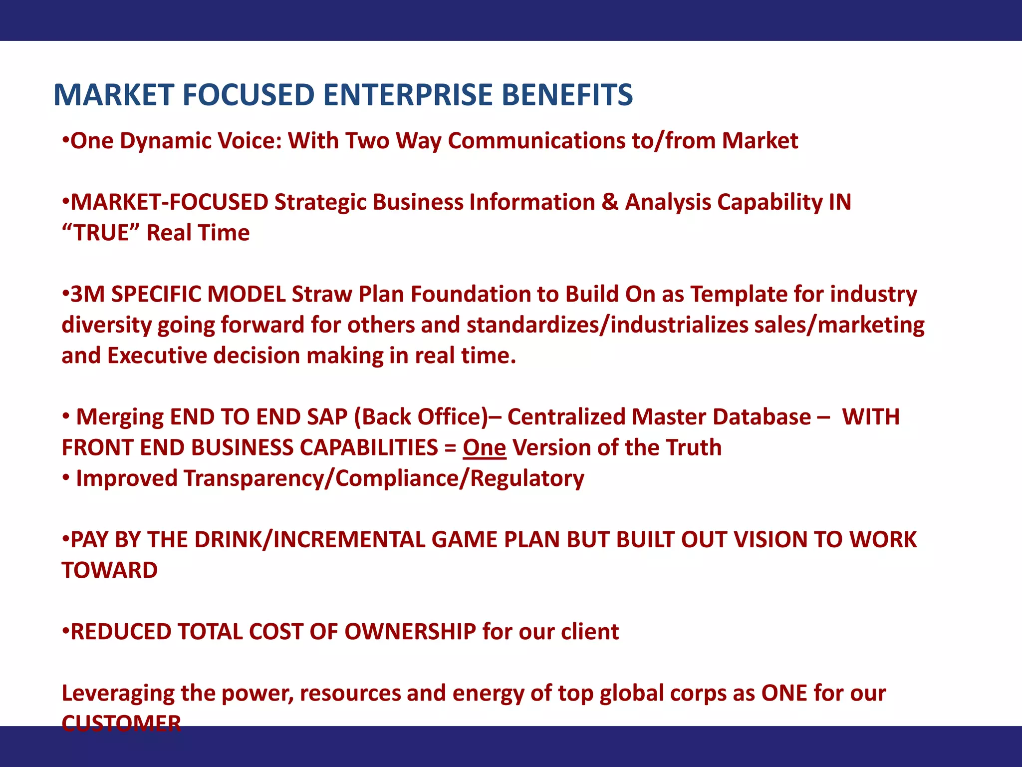 MARKET FOCUSED ENTERPRISE BENEFITS
•One Dynamic Voice: With Two Way Communications to/from Market

•MARKET-FOCUSED Strategic Business Information & Analysis Capability IN
“TRUE” Real Time

•3M SPECIFIC MODEL Straw Plan Foundation to Build On as Template for industry
diversity going forward for others and standardizes/industrializes sales/marketing
and Executive decision making in real time.

• Merging END TO END SAP (Back Office)– Centralized Master Database – WITH
FRONT END BUSINESS CAPABILITIES = One Version of the Truth
• Improved Transparency/Compliance/Regulatory

•PAY BY THE DRINK/INCREMENTAL GAME PLAN BUT BUILT OUT VISION TO WORK
TOWARD

•REDUCED TOTAL COST OF OWNERSHIP for our client

Leveraging the power, resources and energy of top global corps as ONE for our
CUSTOMER
 