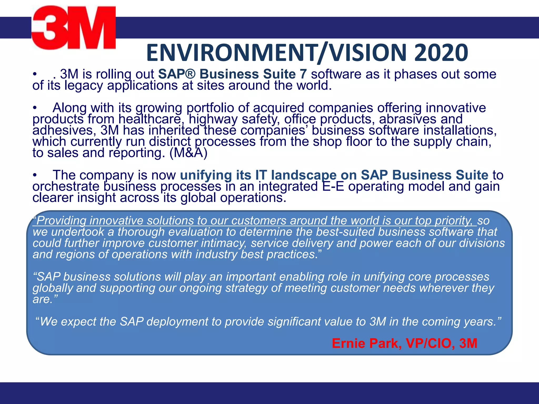 ENVIRONMENT/VISION 2020
• . 3M is rolling out SAP® Business Suite 7 software as it phases out some
of its legacy applications at sites around the world.
• Along with its growing portfolio of acquired companies offering innovative
products from healthcare, highway safety, office products, abrasives and
adhesives, 3M has inherited these companies’ business software installations,
which currently run distinct processes from the shop floor to the supply chain,
to sales and reporting. (M&A)
• The company is now unifying its IT landscape on SAP Business Suite to
orchestrate business processes in an integrated E-E operating model and gain
clearer insight across its global operations.
“Providing innovative solutions to our customers around the world is our top priority, so
we undertook a thorough evaluation to determine the best-suited business software that
could further improve customer intimacy, service delivery and power each of our divisions
and regions of operations with industry best practices.”
“SAP business solutions will play an important enabling role in unifying core processes
globally and supporting our ongoing strategy of meeting customer needs wherever they
are.”
“We expect the SAP deployment to provide significant value to 3M in the coming years.”
                                                        Ernie Park, VP/CIO, 3M
 