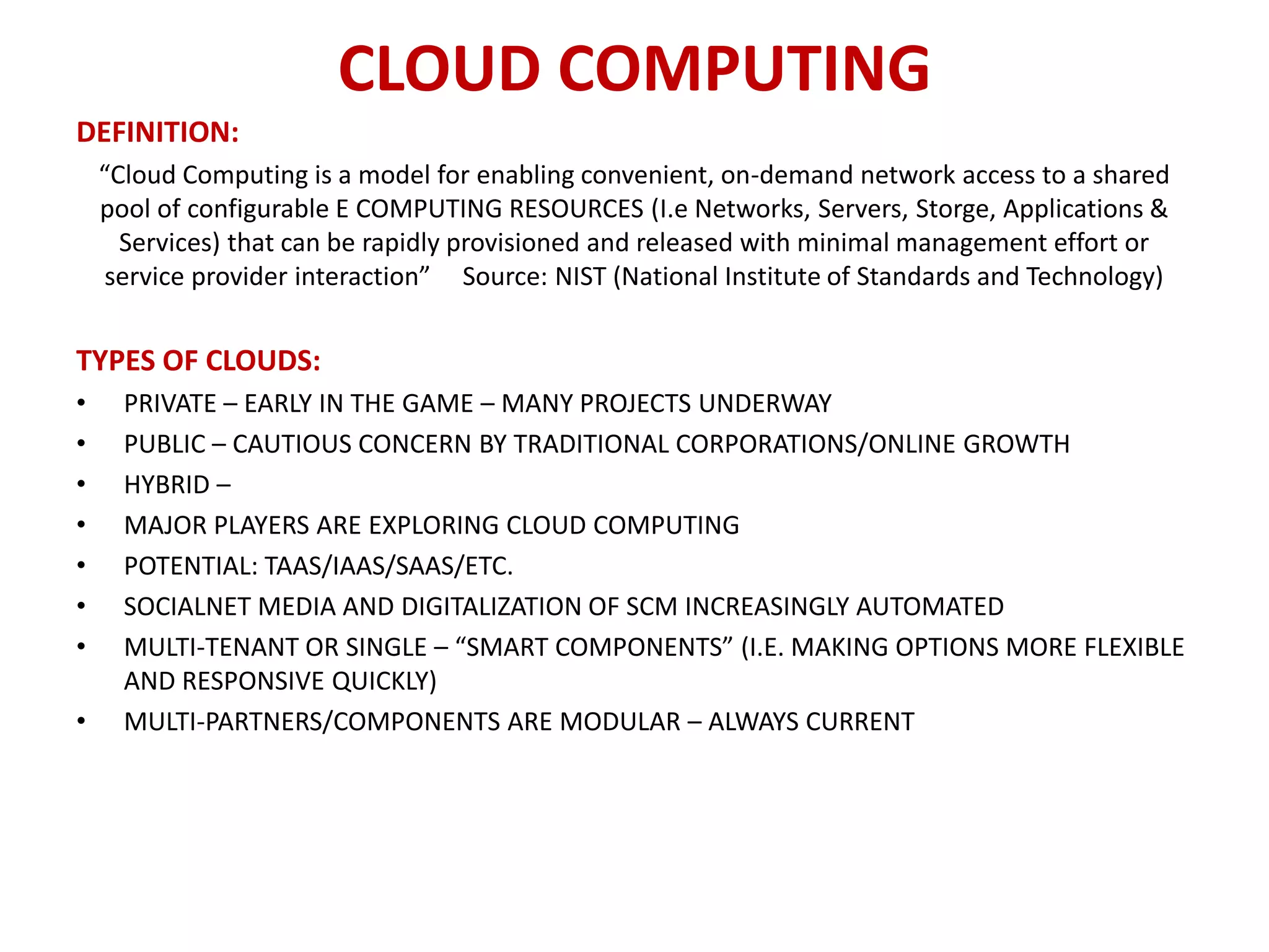 CLOUD COMPUTING
DEFINITION:
    “Cloud Computing is a model for enabling convenient, on-demand network access to a shared
    pool of configurable E COMPUTING RESOURCES (I.e Networks, Servers, Storge, Applications &
      Services) that can be rapidly provisioned and released with minimal management effort or
     service provider interaction” Source: NIST (National Institute of Standards and Technology)


TYPES OF CLOUDS:
•     PRIVATE – EARLY IN THE GAME – MANY PROJECTS UNDERWAY
•     PUBLIC – CAUTIOUS CONCERN BY TRADITIONAL CORPORATIONS/ONLINE GROWTH
•     HYBRID –
•     MAJOR PLAYERS ARE EXPLORING CLOUD COMPUTING
•     POTENTIAL: TAAS/IAAS/SAAS/ETC.
•     SOCIALNET MEDIA AND DIGITALIZATION OF SCM INCREASINGLY AUTOMATED
•     MULTI-TENANT OR SINGLE – “SMART COMPONENTS” (I.E. MAKING OPTIONS MORE FLEXIBLE
      AND RESPONSIVE QUICKLY)
•     MULTI-PARTNERS/COMPONENTS ARE MODULAR – ALWAYS CURRENT
 