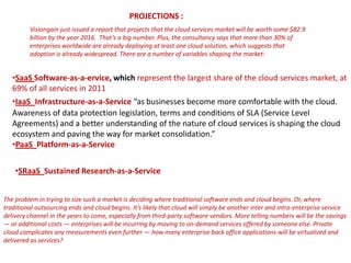 PROJECTIONS :
         Visiongain just issued a report that projects that the cloud services market will be worth some $82.9
         billion by the year 2016. That’s a big number. Plus, the consultancy says that more than 30% of
         enterprises worldwide are already deploying at least one cloud solution, which suggests that
         adoption is already widespread. There are a number of variables shaping the market:


   •SaaS Software-as-a-ervice, which represent the largest share of the cloud services market, at
   69% of all services in 2011
   •IaaS Infrastructure-as-a-Service “as businesses become more comfortable with the cloud.
   Awareness of data protection legislation, terms and conditions of SLA (Service Level
   Agreements) and a better understanding of the nature of cloud services is shaping the cloud
   ecosystem and paving the way for market consolidation.”
   •PaaS Platform-as-a-Service


    •SRaaS Sustained Research-as-a-Service


The problem in trying to size such a market is deciding where traditional software ends and cloud begins. Or, where
traditional outsourcing ends and cloud begins. It’s likely that cloud will simply be another inter and intra-enterprise service
delivery channel in the years to come, especially from third-party software vendors. More telling numbers will be the savings
— or additional costs — enterprises will be incurring by moving to on-demand services offered by someone else. Private
cloud complicates any measurements even further — how many enterprise back office applications will be virtualized and
delivered as services?
 
