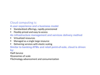 Cloud computing is:
A user experience and a business model
 Standardized offerings, rapidly provisioned
 Flexibly priced and easy to access
An infrastructure management and services delivery method
 Virtualized resources
 Managed as a single large resource
 Delivering services with elastic scaling
Similar to banking ATMs and retail point-of-sale, cloud is driven
by:
Self-Service
Economies of scale
Technology advancement and consumerization
 