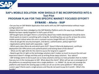 SAP’s MOBILE SOLUTION HOW SHOULD IT BE INCORPORATED INTO A
                         Test Pilot
 PROGRAM PLAN FOR THIS SPECIFIC MARKET FOCUSED EFFORT?
                                   SYBASE – Afaria - SUP
  -Can you buy an SAP Mobile Application that works with any SAP implementation without major
  config/customzn?
  -Sybase Afaria has been rebadged as the SAP Mobility Platform and is the way to go, NetWeaver
  Mobile has been rapidly forgotten? Is SUP a part of this?
  -SAP bought Syclo and again there is uncertainty about how mobile development should be done.
  -Client wants to invest in something with a long life. Something they can use for at least the entire
  mobile project rollout when this one is a proven success (target ROI w/n 12 months)
  --How do we get the security (transport, and device, authentication, policy) right first?
  --Applications will be dealt with separately – right?
  --Which parts does Afaria do and which parts SUP? Doesn’t Afaria do deployment, certificate
  deployment (for VPN comms and authentication) and locking down of the device?
  -- What are the right skills for the client to source for long term support?
  --Need to get the UI right so the technology solutions don’t matter so much to ensure the end user
  experience doesn’t change and they end up writing throw away solutions. Your advice?
  --SAP strategy seems to be to push out so many solutions and buy so many providers that no matter
  how you turn it the money goes to SAP. What about the client? When will we see a convergence of
  the platforms so everything moves into a single platform – i.e. HANA? Or, do we not converge the
  platforms and rework the existing apps so they can all run on the same platform? What about
  custom apps? Clients want a single process and they do not want to pay for A and B – What’s the
  bundle?
 
