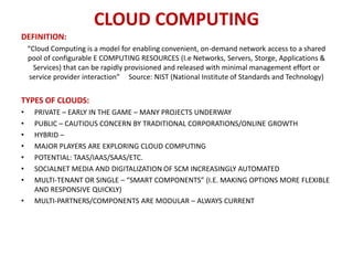 CLOUD COMPUTING
DEFINITION:
    “Cloud Computing is a model for enabling convenient, on-demand network access to a shared
    pool of configurable E COMPUTING RESOURCES (I.e Networks, Servers, Storge, Applications &
      Services) that can be rapidly provisioned and released with minimal management effort or
     service provider interaction” Source: NIST (National Institute of Standards and Technology)


TYPES OF CLOUDS:
•     PRIVATE – EARLY IN THE GAME – MANY PROJECTS UNDERWAY
•     PUBLIC – CAUTIOUS CONCERN BY TRADITIONAL CORPORATIONS/ONLINE GROWTH
•     HYBRID –
•     MAJOR PLAYERS ARE EXPLORING CLOUD COMPUTING
•     POTENTIAL: TAAS/IAAS/SAAS/ETC.
•     SOCIALNET MEDIA AND DIGITALIZATION OF SCM INCREASINGLY AUTOMATED
•     MULTI-TENANT OR SINGLE – “SMART COMPONENTS” (I.E. MAKING OPTIONS MORE FLEXIBLE
      AND RESPONSIVE QUICKLY)
•     MULTI-PARTNERS/COMPONENTS ARE MODULAR – ALWAYS CURRENT
 