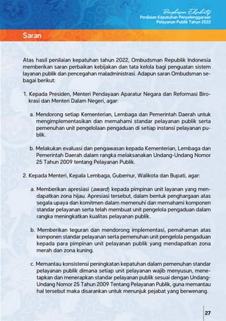 Atas hasil penilaian kepatuhan tahun 2022, Ombudsman Republik Indonesia
memberikan saran perbaikan kebijakan dan tata kelola bagi penguatan sistem
layanan publik dan pencegahan maladministrasi. Adapun saran Ombudsman se-
bagai berikut:
1. Kepada Presiden, Menteri Pendayaan Aparatur Negara dan Reformasi Biro-
krasi dan Menteri Dalam Negeri, agar:
a. Mendorong setiap Kementerian, Lembaga dan Pemerintah Daerah untuk
mengimplementasikan dan memahami standar pelayanan publik serta
pemenuhan unit pengelolaan pengaduan di setiap instansi pelayanan pu-
blik.
b. Melakukan evaluasi dan pengawasan kepada Kementerian, Lembaga dan
Pemerintah Daerah dalam rangka melaksanakan Undang-Undang Nomor
25 Tahun 2009 tentang Pelayanan Publik.
2. Kepada Menteri, Kepala Lembaga, Gubernur, Walikota dan Bupati, agar:
a. Memberikan apresiasi (award) kepada pimpinan unit layanan yang men-
dapatkan zona hijau. Apresiasi tersebut, dalam bentuk penghargaan atas
segala upaya dan komitmen dalam memenuhi dan memahami komponen
standar pelayanan serta telah membuat unit pengelola pengaduan dalam
rangka meningkatkan kualitas pelayanan publik.
b. Memberikan teguran dan mendorong implementasi, pemahaman atas
komponen standar pelayanan serta pemenuhan unit pengelola pengaduan
kepada para pimpinan unit pelayanan publik yang mendapatkan zona
merah dan zona kuning.
c. Memantau konsistensi peningkatan kepatuhan dalam pemenuhan standar
pelayanan publik dimana setiap unit pelayanan wajib menyusun, mene-
tapkan dan menerapkan standar pelayanan publik sesuai dengan Undang-
Undang Nomor 25 Tahun 2009 Tentang Pelayanan Publik, guna memantau
hal tersebut maka disarankan untuk menunjuk pejabat yang berwenang.
Penilaian Kepatuhan Penyelenggaraan
Pelayanan Publik Tahun 2022
Saran
27
Ringkasan Eksekutif
 