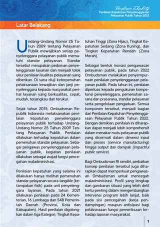 U
ndang-Undang Nomor 25 Ta-
hun 2009 tentang Pelayanan
Publik mewajibkan setiap pe-
nyelenggara pelayanan publik mema-
tuhi standar pelayanan. Standar
tersebut merupakan pedoman penye-
lenggaraan layanan dan menjadi tolok
ukur penilaian kualitas pelayanan yang
diberikan. Di sana diuji keterpenuhan
pelaksanaan kewajiban dan janji pe-
nyelenggara kepada masyarakat peri-
hal layanan yang berkualitas, cepat,
mudah, terjangkau dan terukur.
Sejak tahun 2015, Ombudsman Re-
publik Indonesia melaksanakan peni-
laian kepatuhan penyelenggara
pelayanan publik terhadap Undang-
Undang Nomor 25 Tahun 2009 Ten-
tang Pelayanan Publik. Penilaian
dilakukan terhadap kepatuhan dalam
pemenuhan standar pelayanan. Seba-
gai pengawas penyelenggaraan pela-
yanan publik, kegiatan penilaian
dilakukan sebagai wujud fungsi pence-
gahan maladministrasi.
Penilaian kepatuhan yang selama ini
dilakukan hanya melihat pemenuhan
standar pelayanan secara tangible (ke-
tampakan fisik) pada unit penyeleng-
gara layanan. Pada tahun 2021
dilakukan penilaian pada 24 Kemen-
terian, 16 Lembaga dan 548 Pemerin-
tah Daerah (Provinsi, Kota dan
Kabupaten). Hasil penilaian digolong-
kan dalam tiga Kategori; Tingkat Kepa-
tuhan Tinggi (Zona Hijau), Tingkat Ke-
patuhan Sedang (Zona Kuning), dan
Tingkat Kepatuhan Rendah (Zona
Merah).
Sebagai bentuk inovasi pengawasan
pelayanan publik, pada tahun 2022
Ombudsman melakukan penyempur-
naan penilaian penyelenggaraan pela-
yanan publik. Pada tahun ini, penilaian
diperluas kepada pengukuran kompe-
tensi penyelenggara, pemenuhan sa-
rana dan prasarana, standar pelayanan
serta pengelolaan pengaduan. Semua
komponen tersebut, menjadi bagian
dari Penilaian Kepatuhan Penyelengga-
raan Pelayanan Publik Tahun 2022.
Dengan demikian, penilaian ini diharap-
kan dapat menjadi lebih komprehensif
dalam menakar mutu pelayanan publik
yang dicermati dalam dimensi input
dan proses (service manufacturing)
hingga output dan dampak (impactful
public service).
Bagi Ombudsman RI sendiri, perbaikan
konsep penilaian tersebut juga diha-
rapkan dapat memperkuat pengawas-
an Ombudsman untuk mencegah
maladministrasi. Profil yang lengkap
dan gambaran situasi yang lebih detil
tentu penting dalam mengembangkan
intervensi program lebih lanjut, baik
pada sisi pencegahan (kerja pen-
dampingan) maupun antisipasi bagi
pelaksnaaan fungsi pemeriksaan ter-
hadap laporan masyarakat.
Latar Belakang
Penilaian Kepatuhan Penyelenggaraan
Pelayanan Publik Tahun 2022
1
Ringkasan Eksekutif
 