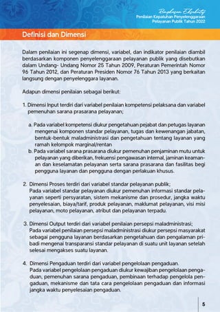 Dalam penilaian ini segenap dimensi, variabel, dan indikator penilaian diambil
berdasarkan komponen penyelenggaraan pelayanan publik yang disebutkan
dalam Undang- Undang Nomor 25 Tahun 2009, Peraturan Pemerintah Nomor
96 Tahun 2012, dan Peraturan Presiden Nomor 76 Tahun 2013 yang berkaitan
langsung dengan penyelenggara layanan.
Adapun dimensi penilaian sebagai berikut:
1. Dimensi Input terdiri dari variabel penilaian kompetensi pelaksana dan variabel
pemenuhan sarana prasarana pelayanan;
a. Pada variabel kompetensi diukur pengetahuan pejabat dan petugas layanan
mengenai komponen standar pelayanan, tugas dan kewenangan jabatan,
bentuk-bentuk maladministrasi dan pengetahuan tentang layanan yang
ramah kelompok marginal/rentan
b. Pada variabel sarana prasarana diukur pemenuhan penjaminan mutu untuk
pelayanan yang diberikan, frekuensi pengawasan internal, jaminan keaman-
an dan keselamatan pelayanan serta sarana prasarana dan fasilitas begi
pengguna layanan dan pengguna dengan perlakuan khusus.
2. Dimensi Proses terdiri dari variabel standar pelayanan publik;
Pada variabel standar pelayanan diukur pemenuhan informasi standar pela-
yanan seperti persyaratan, sistem mekanisme dan prosedur, jangka waktu
penyelesaian, biaya/tarif, produk pelayanan, maklumat pelayanan, visi misi
pelayanan, moto pelayanan, atribut dan pelayanan terpadu.
3. Dimensi Output terdiri dari variabel penilaian persepsi maladministrasi;
Pada variabel penilaian persepsi maladministrasi diukur persepsi masyarakat
sebagai pengguna layanan berdasarkan pengetahuan dan pengalaman pri-
badi mengenai transparansi standar pelayanan di suatu unit layanan setelah
selesai mengakses suatu layanan.
4. Dimensi Pengaduan terdiri dari variabel pengelolaan pengaduan.
Pada variabel pengelolaan pengaduan diukur kewajiban pengelolaan penga-
duan, pemenuhan sarana pengaduan, pembinaan terhadap pengelola pen-
gaduan, mekanisme dan tata cara pengelolaan pengaduan dan informasi
jangka waktu penyelesaian pengaduan.
Definisi dan Dimensi
Penilaian Kepatuhan Penyelenggaraan
Pelayanan Publik Tahun 2022
5
Ringkasan Eksekutif
 