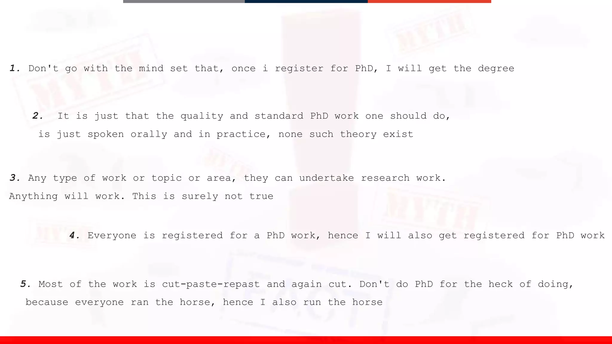 1. Don't go with the mind set that, once i register for PhD, I will get the degree
2. It is just that the quality and standard PhD work one should do,
is just spoken orally and in practice, none such theory exist
3. Any type of work or topic or area, they can undertake research work.
Anything will work. This is surely not true
4. Everyone is registered for a PhD work, hence I will also get registered for PhD work
5. Most of the work is cut-paste-repast and again cut. Don't do PhD for the heck of doing,
because everyone ran the horse, hence I also run the horse
 