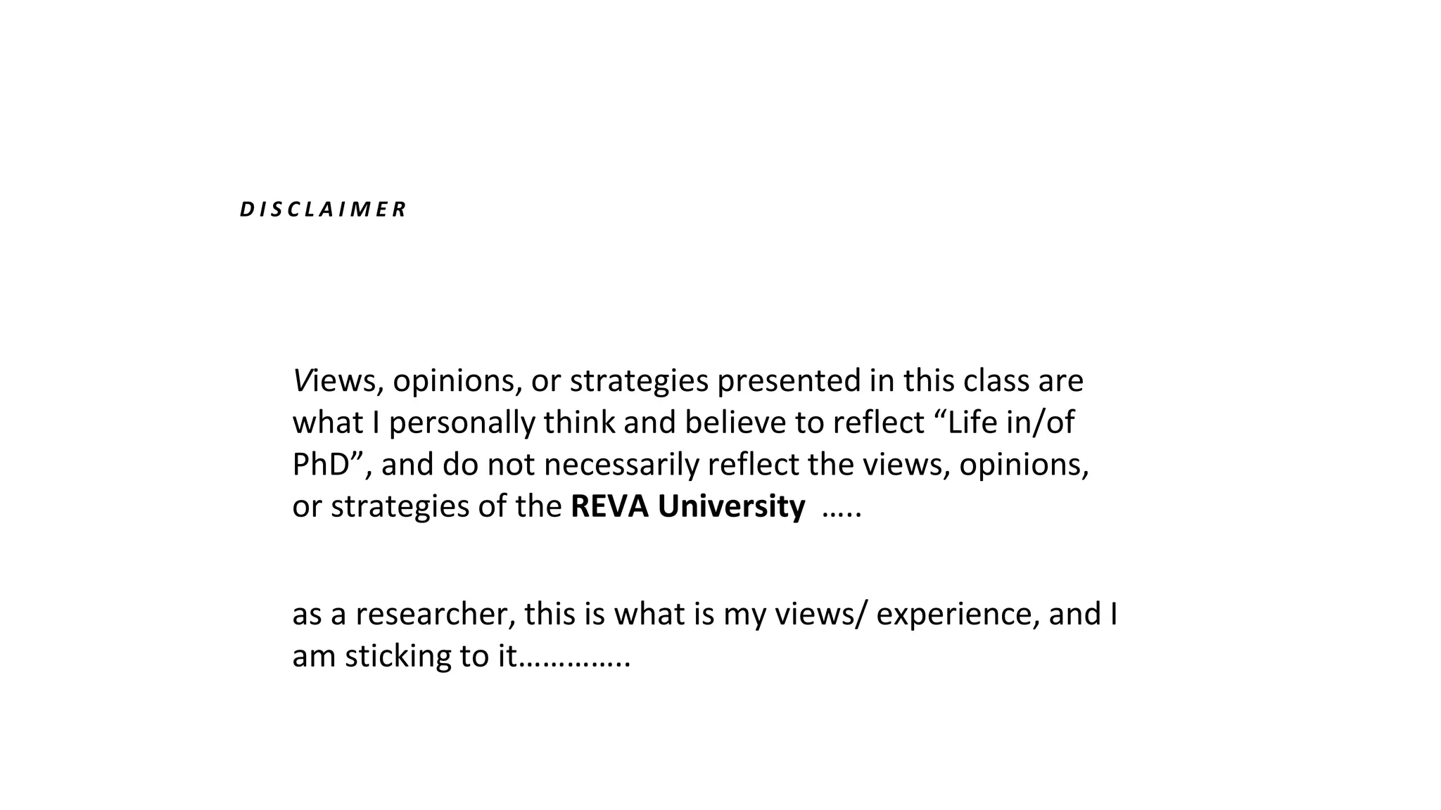 D I S C L A I M E R
Views, opinions, or strategies presented in this class are
what I personally think and believe to reflect “Life in/of
PhD”, and do not necessarily reflect the views, opinions,
or strategies of the REVA University …..
as a researcher, this is what is my views/ experience, and I
am sticking to it…………..
 