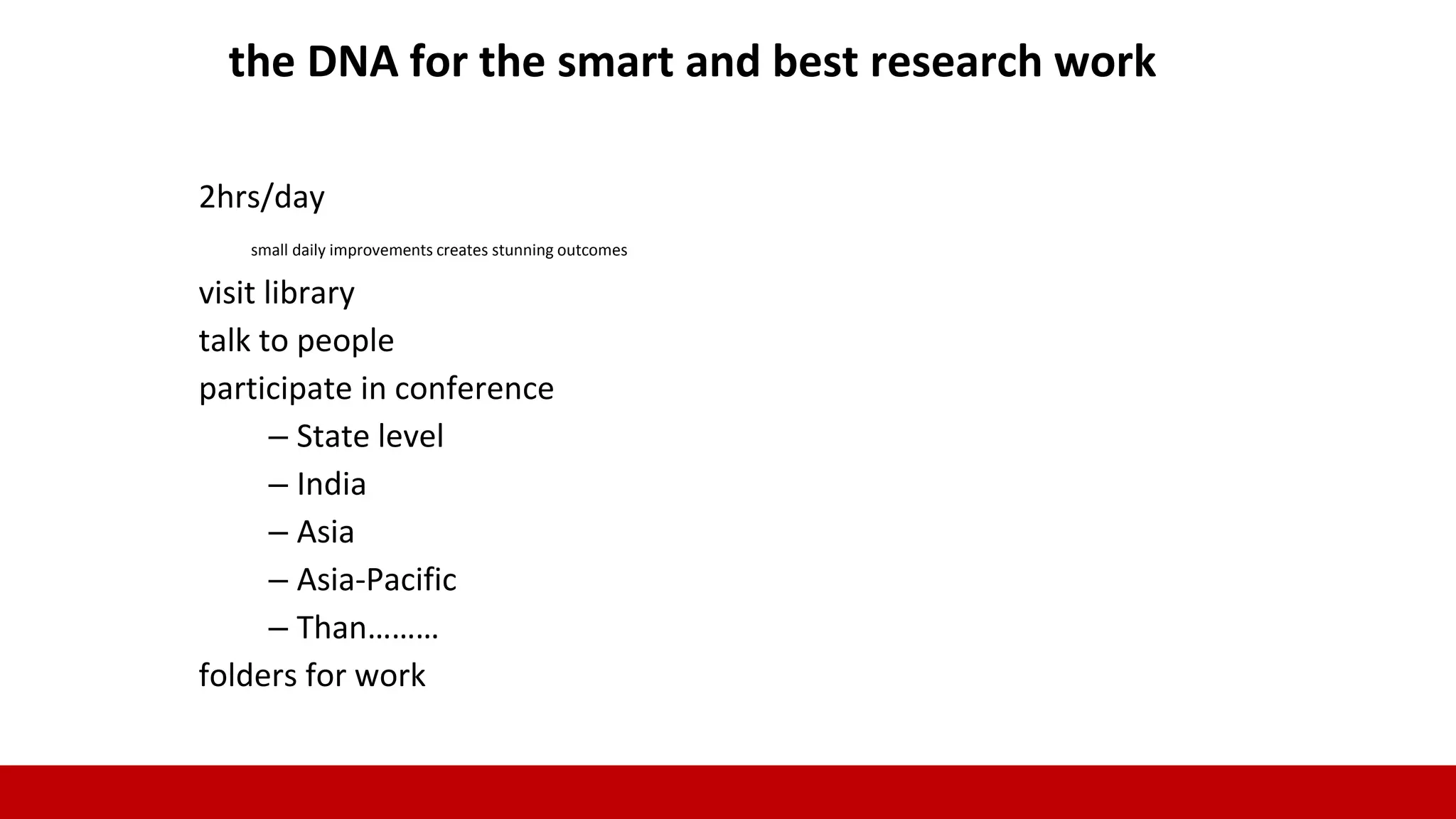 2hrs/day
small daily improvements creates stunning outcomes
visit library
talk to people
participate in conference
– State level
– India
– Asia
– Asia-Pacific
– Than………
folders for work
the DNA for the smart and best research work
 