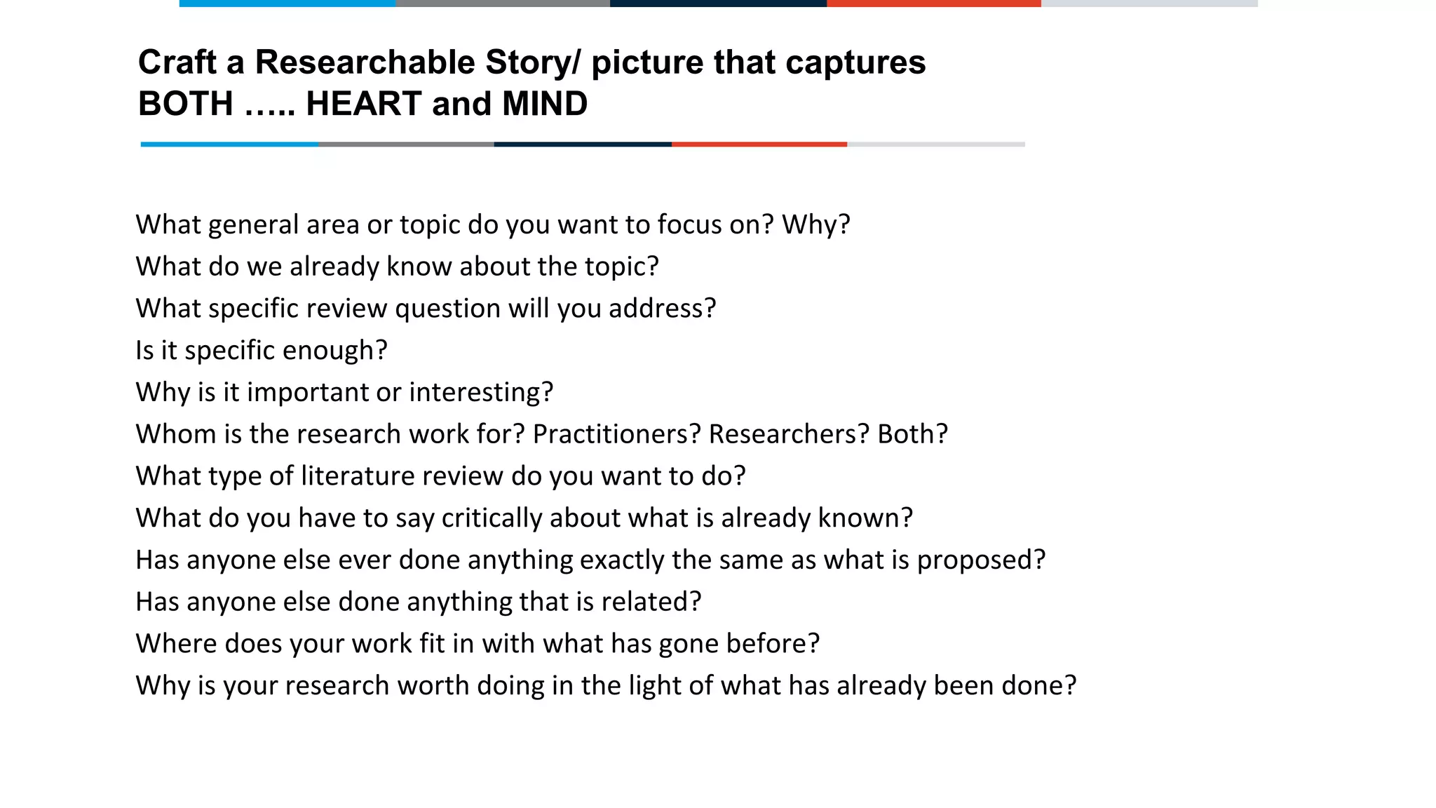 What general area or topic do you want to focus on? Why?
What do we already know about the topic?
What specific review question will you address?
Is it specific enough?
Why is it important or interesting?
Whom is the research work for? Practitioners? Researchers? Both?
What type of literature review do you want to do?
What do you have to say critically about what is already known?
Has anyone else ever done anything exactly the same as what is proposed?
Has anyone else done anything that is related?
Where does your work fit in with what has gone before?
Why is your research worth doing in the light of what has already been done?
Craft a Researchable Story/ picture that captures
BOTH ….. HEART and MIND
 