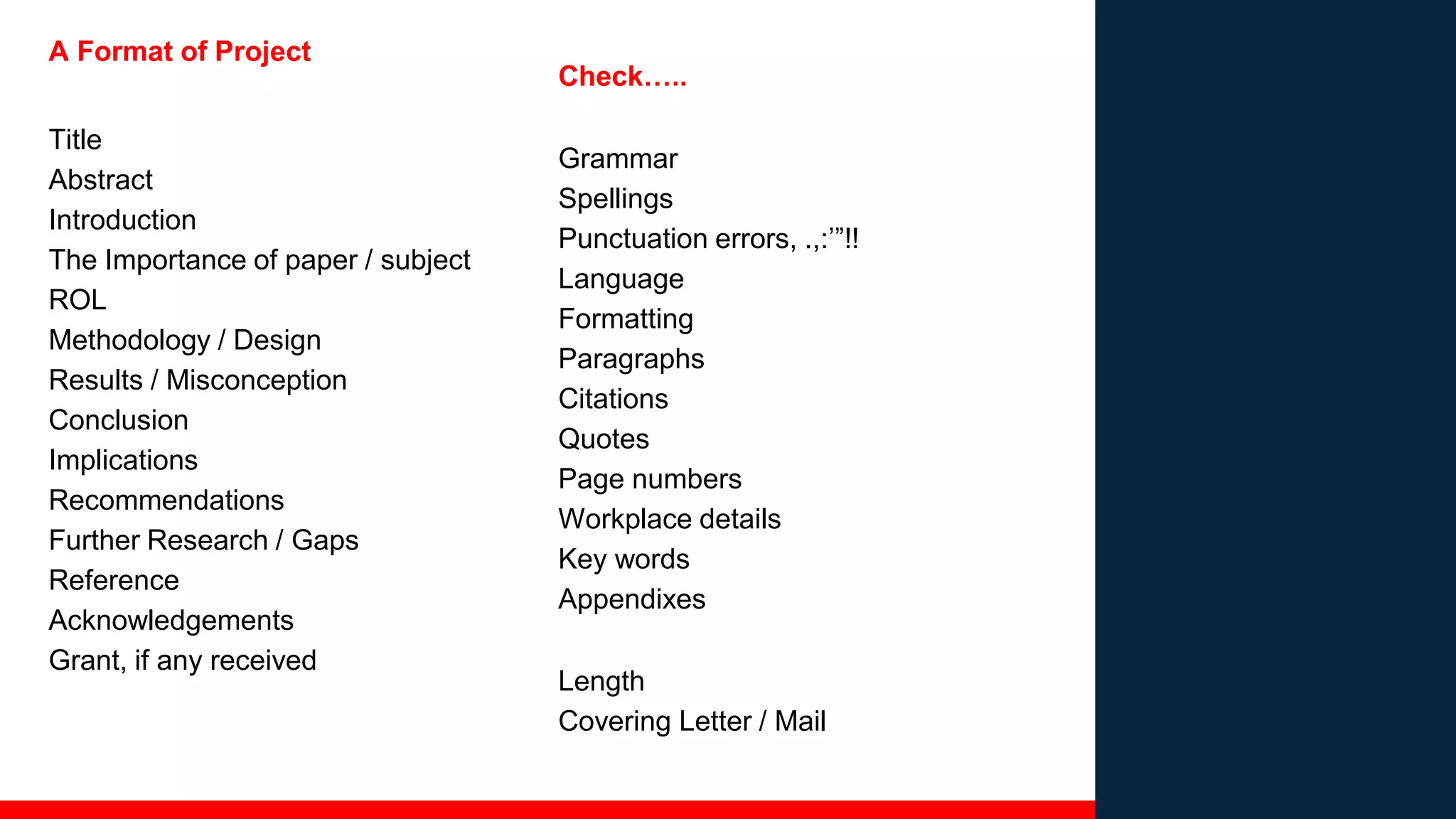 A Format of Project
Title
Abstract
Introduction
The Importance of paper / subject
ROL
Methodology / Design
Results / Misconception
Conclusion
Implications
Recommendations
Further Research / Gaps
Reference
Acknowledgements
Grant, if any received
Check…..
Grammar
Spellings
Punctuation errors, .,:’”!!
Language
Formatting
Paragraphs
Citations
Quotes
Page numbers
Workplace details
Key words
Appendixes
Length
Covering Letter / Mail
 