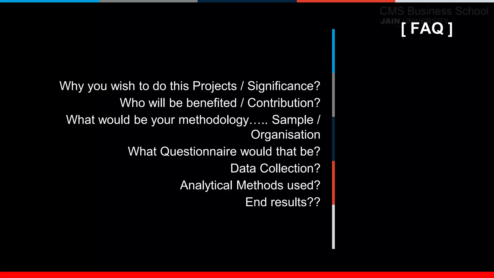 [ FAQ ]
Why you wish to do this Projects / Significance?
Who will be benefited / Contribution?
What would be your methodology….. Sample /
Organisation
What Questionnaire would that be?
Data Collection?
Analytical Methods used?
End results??
[ FAQ ]
 