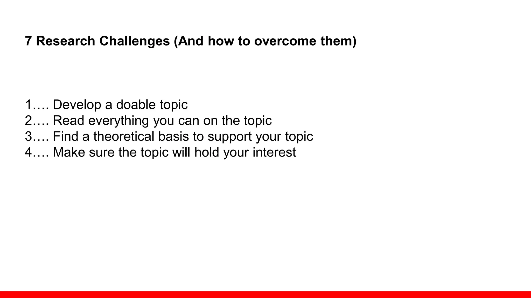 7 Research Challenges (And how to overcome them)
1…. Develop a doable topic
2…. Read everything you can on the topic
3…. Find a theoretical basis to support your topic
4…. Make sure the topic will hold your interest
Look for a niche in which you can make a difference
… but remember you can’t change the world with one dissertation
Let yourself shift gears
Fine-tune your topic based on input from others
Challenge: Choosing the Right Methodology
 