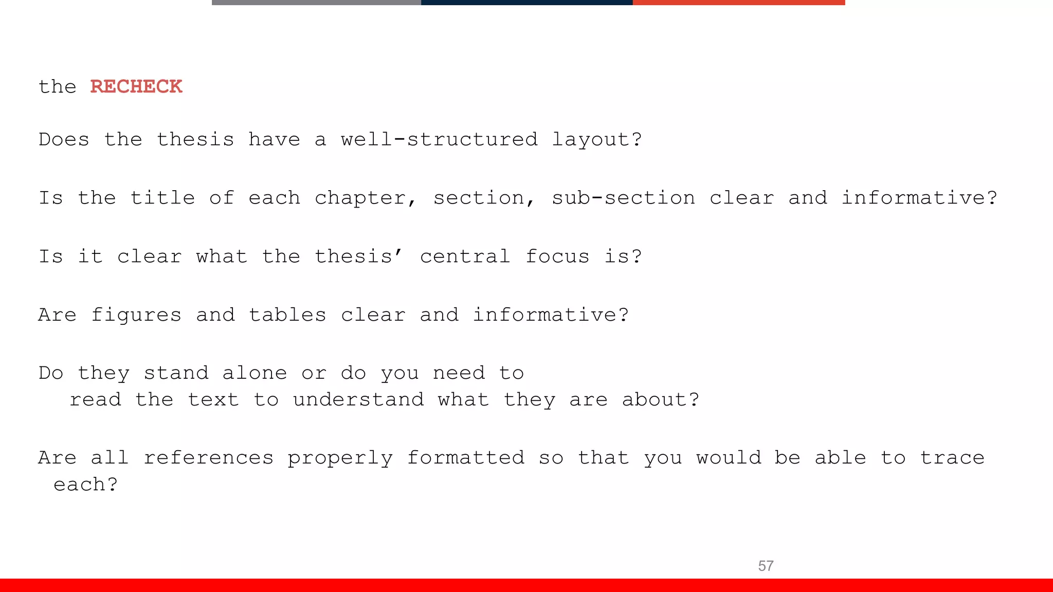 57
the RECHECK
Does the thesis have a well-structured layout?
Is the title of each chapter, section, sub-section clear and informative?
Is it clear what the thesis’ central focus is?
Are figures and tables clear and informative?
Do they stand alone or do you need to
read the text to understand what they are about?
Are all references properly formatted so that you would be able to trace
each?
 