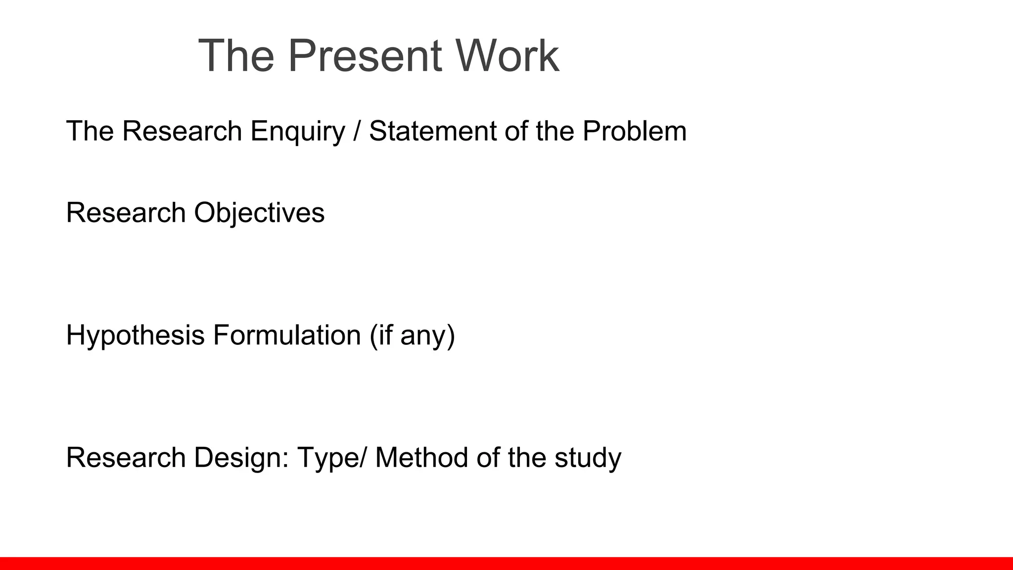 The Present Work
The Research Enquiry / Statement of the Problem
Research Objectives
Hypothesis Formulation (if any)
Research Design: Type/ Method of the study
 