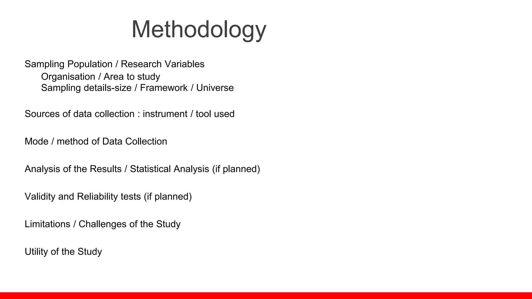 Methodology
Sampling Population / Research Variables
Organisation / Area to study
Sampling details-size / Framework / Universe
Sources of data collection : instrument / tool used
Mode / method of Data Collection
Analysis of the Results / Statistical Analysis (if planned)
Validity and Reliability tests (if planned)
Limitations / Challenges of the Study
Utility of the Study
 