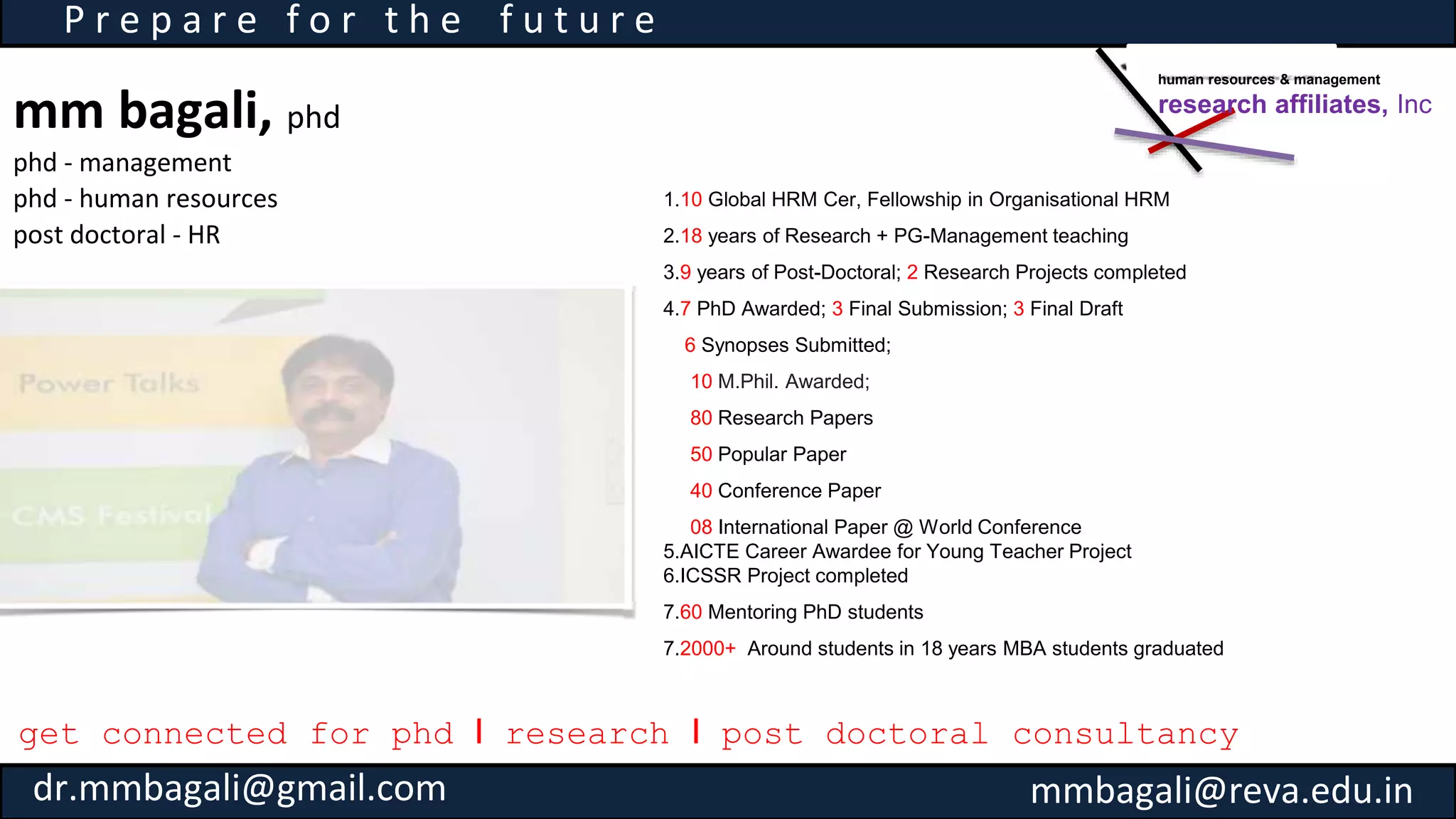 mm bagali, phd
phd - management
phd - human resources
post doctoral - HR
P r e p a r e f o r t h e f u t u r e
1.10 Global HRM Cer, Fellowship in Organisational HRM
2.18 years of Research + PG-Management teaching
3.9 years of Post-Doctoral; 2 Research Projects completed
4.7 PhD Awarded; 3 Final Submission; 3 Final Draft
6 Synopses Submitted;
10 M.Phil. Awarded;
80 Research Papers
50 Popular Paper
40 Conference Paper
08 International Paper @ World Conference
5.AICTE Career Awardee for Young Teacher Project
6.ICSSR Project completed
7.60 Mentoring PhD students
7.2000+ Around students in 18 years MBA students graduated
get connected for phd I research I post doctoral consultancy
human resources & management
research affiliates, Inc
dr.mmbagali@gmail.com mmbagali@reva.edu.in
 