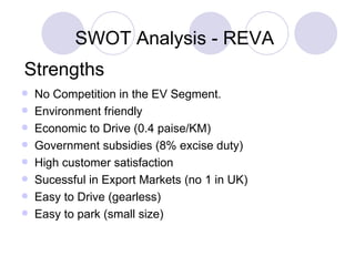 [object Object],[object Object],[object Object],[object Object],[object Object],[object Object],[object Object],[object Object],SWOT Analysis - REVA Strengths No Competition in the EV Segment. Enviornment friendly Economic to Drive (0.4 paise/KM) Government subsidies (8% excise duty) High customer satisfaction  Sucessful in Export Markets (no 1 in UK) Easy to Drive (gearless) Easy to park (small size) No Competition in the EV Segment. Enviornment friendly Economic to Drive (0.4 paise/KM) Government subsidies (8% excise duty) High customer satisfaction  Sucessful in Export Markets (no 1 in UK) Easy to Drive (gearless) Easy to park (small size) 