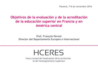 1
Panamá, 7-8 de noviembre 2016
Objetivos de la evaluación y de la acreditación
de la educación superior en Francia y en
América central
Prof. François Pernot
Director del Departamento Europeo e Internacional
 