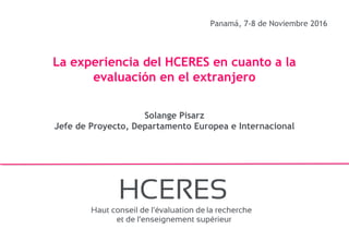 1
Panamá, 7-8 de Noviembre 2016
La experiencia del HCERES en cuanto a la
evaluación en el extranjero
Solange Pisarz
Jefe de Proyecto, Departamento Europea e Internacional
 