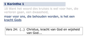 1 Korinthe 1 
18 Want het woord des kruises is wel voor hen, die 
verloren gaan, een dwaasheid, 
maar voor ons, die behouden worden, is het een 
kracht Gods 
Vers 24: (…) Christus, kracht van God en wijsheid 
van God…. 
 