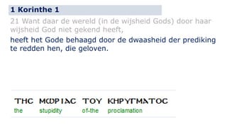 1 Korinthe 1 
21 Want daar de wereld (in de wijsheid Gods) door haar 
wijsheid God niet gekend heeft, 
heeft het Gode behaagd door de dwaasheid der prediking 
te redden hen, die geloven. 
 