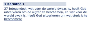 1 Korinthe 1 
27 Integendeel, wat voor de wereld dwaas is, heeft God 
uitverkoren om de wijzen te beschamen, en wat voor de 
wereld zwak is, heeft God uitverkoren om wat sterk is te 
beschamen; 
 